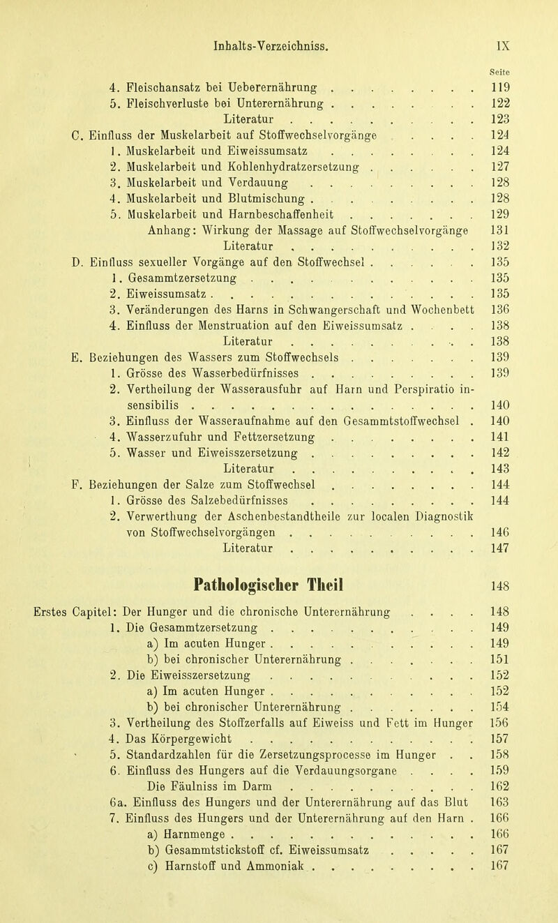 Seite 4. Fleischansatz bei Ueberernährung 119 5. Fleischverluste bei Unterernährung . . 122 Literatur 123 C. Einfluss der Muskelarbeit auf Stoffwechselvorgange ..... 124 1. Muskelarbeit und Eiweissumsatz 124 2. Muskelarbeit und Kohlenhydratzersetzung 127 3. Muskelarbeit und Verdauung 128 4. Muskelarbeit und Blutmischung 128 5. Muskelarbeit und Harnbeschaffenheit 129 Anhang: Wirkung der Massage auf Stoffwechsel Vorgänge 131 Literatur 132 D. Einfluss sexueller Vorgänge auf den Stoffwechsel 135 1. Gesammtzersetzung 135 2. Eiweissumsatz 135 3. Veränderungen des Harns in Schwangerschaft und Wochenbett 136 4. Einfluss der Menstruation auf den Eiweissumsatz .... 138 Literatur ■. 138 E. Beziehungen des Wassers zum Stoffwechsels 139 1. Grösse des Wasserbedürfnisses 139 2. Vertheilung der Wasserausfuhr auf Harn und Perspiratio in- sensibilis 140 3. Einfluss der Wasseraufnahme auf den Gesammtstoffwechsel . 140 4. Wasserzufuhr und Fettzersetzung 141 5. Wasser und Eiweisszersetzung 142 Literatur 143 F. Beziehungen der Salze zum Stoffwechsel 144 1. Grösse des Salzebediirfnisses 144 2. Verwerthung der Aschenbestandtheile zur localen Diagnostik von Stoffwechselvorgängen 146 Literatur 147 Pathologischer Theil 148 Erstes Capitel: Der Hunger und die chronische Unterernährung .... 148 1. Die Gesammtzersetzung 149 a) Im acuten Hunger 149 b) bei chronischer Unterernährung 151 2. Die Eiweisszersetzung 152 a) Im acuten Hunger 152 b) bei chronischer Unterernährung . 154 3. Vertheilung des Stoffzerfalls auf Eiweiss und Fett im Hunger 156 4. Das Körpergewicht 157 5. Standardzahlen für die Zersetzungsprocesse im Hunger . . 158 6. Einfluss des Hungers auf die Verdauungsorgane .... 159 Die Fäulniss im Darm 162 6a. Einfluss des Hungers und der Unterernährung auf das Blut 163 7. Einfluss des Hungers und der Unterernährung auf den Harn . 166 a) Harnmenge 166 b) Gesammtstickstoff cf. Eiweissumsatz 167 c) Harnstoff und Ammoniak 167