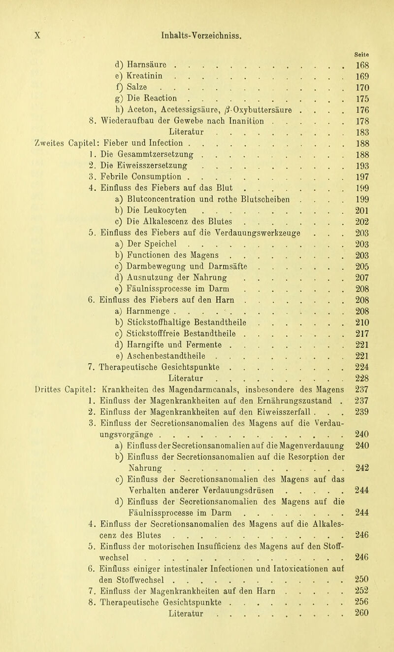 Seite d) Harnsäure 168 e) Kreatinin 169 f) Salze 170 g) Die Reaction 175 h) Aceton, Acetessigsäure, ß-Oxybuttersäure . . . . 176 8. Wiederaufbau der Gewebe nach Inanition 178 Literatur ' . 183 Zweites Capitel: Fieber und Infection 188 1. Die Gesammtzersetzung 188 2. Die Eiweisszersetzung 193 3. Febrile Consumption 197 4. Einfiuss des Fiebers auf das Blut 199 a) Blutconcentration und rothe Blutscheiben .... 199 b) Die Leukocyten 201 c) Die Alkalescenz des Blutes 202 5. Einfiuss des Fiebers auf die Verdauungswerkzeuge . . . 203 a) Der Speichel 203 b) Functionen des Magens 203 c) Darmbewegung und Darmsäfte 205 d) Ausnutzung der Nahrung 207 e) Fäulnissprocesse im Darm 208 6. Einfiuss des Fiebers auf den Harn 208 a) Harnmenge . 208 b) Stickstoffhaltige Bestandtheile 210 c) Stickstofffreie Bestandtheile 217 d) Harngifte und Fermente 221 e) Aschenbestandtheile 221 7. Therapeutische Gesichtspunkte 224 Literatur 228 Drittes Capitel: Krankheiten des Magendarmcanals, insbesondere des Magens 237 1. Einfiuss der Magenkrankheiten auf den Ernährungszustand . 237 2. Einfiuss der Magenkrankheiten auf den Eiweisszerfall . . . 239 3. Einfiuss der Secretionsanomalien des Magens auf die Verdau- ungsvorgänge 240 a) Einfiuss der Secretionsanomalien auf die Magenverdauung 240 b) Einfiuss der Secretionsanomalien auf die Resorption der Nahrung 242 c) Einfiuss der Secretionsanomalien des Magens auf das Verhalten anderer Verdauungsdrüsen 244 d) Einfiuss der Secretionsanomalien des Magens auf die Fäulnissprocesse im Darm 244 4. Einfiuss der Secretionsanomalien des Magens auf die Alkales- cenz des Blutes 246 5. Einfiuss der motorischen Insuffizienz des Magens auf den Stoff- wechsel 246 6. Einfiuss einiger intestinaler Infectionen und Intoxicationen auf den Stoffwechsel 250 7. Einfiuss der Magenkrankheiten auf den Harn 252 8. Therapeutische Gesichtspunkte 256 Literatur 260