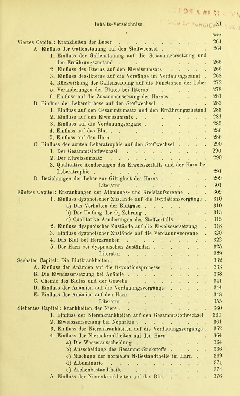 Seite Viertes Capitel: Krankheiten der Leber 264 A. Einfluss der Gallenstauung auf den Stoffwechsel 264 1. Einfluss der Gallenstauung auf die Gesammtzersetzung und den Ernährungszustand 266 2. Einfluss des Ikterus auf den Eiweissumsatz 266 3. Einfluss des-Ikterus auf die Vorgänge im Verdaunngscanal . 268 4. Rückwirkung der Gallenstauung auf die Functionen der Leber 272 5. Veränderungen des Blutes bei Ikterus . 278 6. Einfluss auf die Zusammensetzung des Harnes 281 B. Einfluss der Lebercirrhose auf den Stoffwechsel 283 1. Einfluss auf den Gesammtumsatz und den Ernährungszustand 283 2. Einfluss auf den Eiweissumsatz 284 3. Einfluss auf die Verdauungsorgane 285 4. Einfluss auf das Blut 286 5. Einfluss auf den Harn 286 C. Einfluss der acuten Leberatrophie auf den Stoffwechsel .... 290 1. Der Gesammtstoffwechsel 290 2. Der Eiweissumsatz 290 3. Qualitative Aenderungen des Eiweisszerfalls und der Harn bei Leberatrophie 291 D. Beziehungen der Leber zur Giftigkeit des Harns 299 Literatur 301 Fünftes Capitel: Erkrankungen der Athmungs- und Kreislaufsorgane . . . 309 1. Einfluss dyspnoischer Zustände auf die Oxydationsvorgänge . 310 a) Das Verhalten der Blutgase . 310 b) Der Umfang der 02-Zehrung 313 c) Qualitative Aenderungen des Stoffzerfalls .... 315 2. Einfluss dyspnoischer Zustände auf die Eiweisszersetzung . 318 3. Einfluss dyspnoischer Zustände auf die Verdauungsorgane . 320 4. Das Blut bei Herzkranken 322 5. Der Harn bei dyspnoischen Zuständen 325 Literatur 329 Sechstes Capitel: Die Blutkrankheiten 332 A. Einfluss der Anämien auf die Oxydationsprocesse 333 B. Die Eiweisszersetzung bei Anämie 338 C. Chemie des Blutes und der Gewebe 341 D. Einfluss der Anämien auf die Verdauungsvorgänge 344 E. Einfluss der Anämien auf den Harn _ 348 Literatur 355 Siebentes Capitel: Krankheiten der Niere 360 1. Einfluss der Merenkrankheiten auf den Gesammtstoffwechsel 360 2. 'Eiweisszersetzung bei Nephritis 361 3. Einfluss der Nierenkrankheiten auf die Verdauungsvorgänge . 362 4. Einfluss der Nierenkrankheiten auf den Harn 364 a) Die Wasserausscheidung 364 b) Ausscheidung des Gesammt-Stickstoffs 366 c) Mischung der normalen N-Bestandtheile im Harn . . 369 d) Albuminurie 371 e) Aschenbestandtheile 374 5. Einflnss der Nierenkrankheiten auf das Blut 376