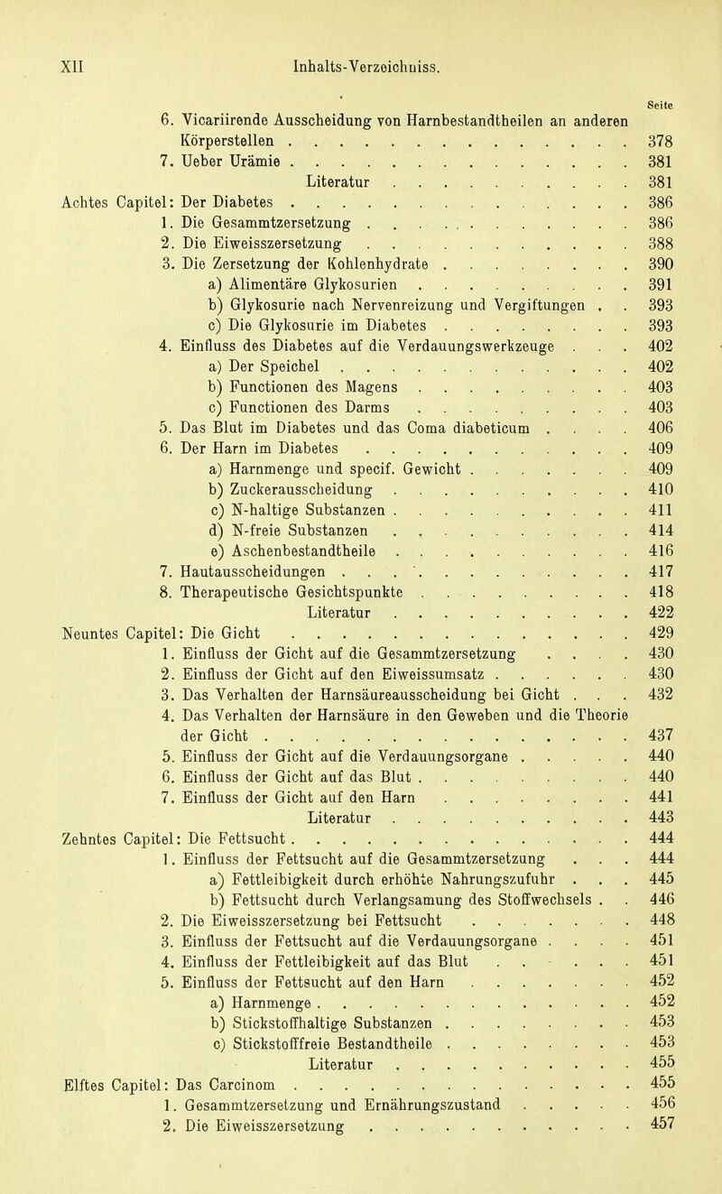 Seite 6. Vicariirende Ausscheidung von Harnbestandtheilen an anderen Körperstellen 378 7. Ueber Urämie 381 Literatur 381 Achtes Capitel: Der Diabetes 386 1. Die Gesammtzersetzung 386 2. Die Eiweisszersetzung 388 3. Die Zersetzung der Kohlenhydrate 390 a) Alimentäre Glykosurien 391 b) Glykosurie nach Nervenreizung und Vergiftungen . . 393 c) Die Glykosurie im Diabetes 393 4. Einfluss des Diabetes auf die Verdauungswerkzeuge . . . 402 a) Der Speichel 402 b) Functionen des Magens 403 c) Functionen des Darms 403 5. Das Blut im Diabetes und das Coma diabeticum .... 406 6. Der Harn im Diabetes 409 a) Harnmenge und specif. Gewicht 409 b) Zuckerausscheidung 410 c) N-haltige Substanzen 411 d) N-freie Substanzen 414 e) Aschenbestandtheile . 416 7. Hautausscheidungen . 417 8. Therapeutische Gesichtspunkte 418 Literatur 422 Neuntes Capitel: Die Gicht 429 1. Einfluss der Gicht auf die Gesammtzersetzung .... 430 2. Einfluss der Gicht auf den Eiweissumsatz 430 3. Das Verhalten der Harnsäureausscheidung bei Gicht . . . 432 4. Das Verhalten der Harnsäure in den Geweben und die Theorie der Gicht 437 5. Einfluss der Gicht auf die Verdauungsorgane 440 6. Einfluss der Gicht auf das Blut 440 7. Einfluss der Gicht auf den Harn 441 Literatur 443 Zehntes Capitel: Die Fettsucht 444 1. Einfluss der Fettsucht auf die Gesammtzersetzung . . . 444 a) Fettleibigkeit durch erhöhte Nahrungszufuhr . . . 445 b) Fettsucht durch Verlangsamung des Stoffwechsels . . 446 2. Die Eiweisszersetzung bei Fettsucht 448 3. Einfluss der Fettsucht auf die Verdauungsorgane .... 451 4. Einfluss der Fettleibigkeit auf das Blut . . ... 451 5. Einfluss der Fettsucht auf den Harn 452 a) Harnmenge 452 b) Stickstoffhaltige Substanzen 453 c) Stickstofffreie Bestandtheile 453 Literatur 455 Elftes Capitel: Das Carcinom 455 1. Gesammtzersetzung und Ernährungszustand 456 2. Die Eiweisszersetzung 457
