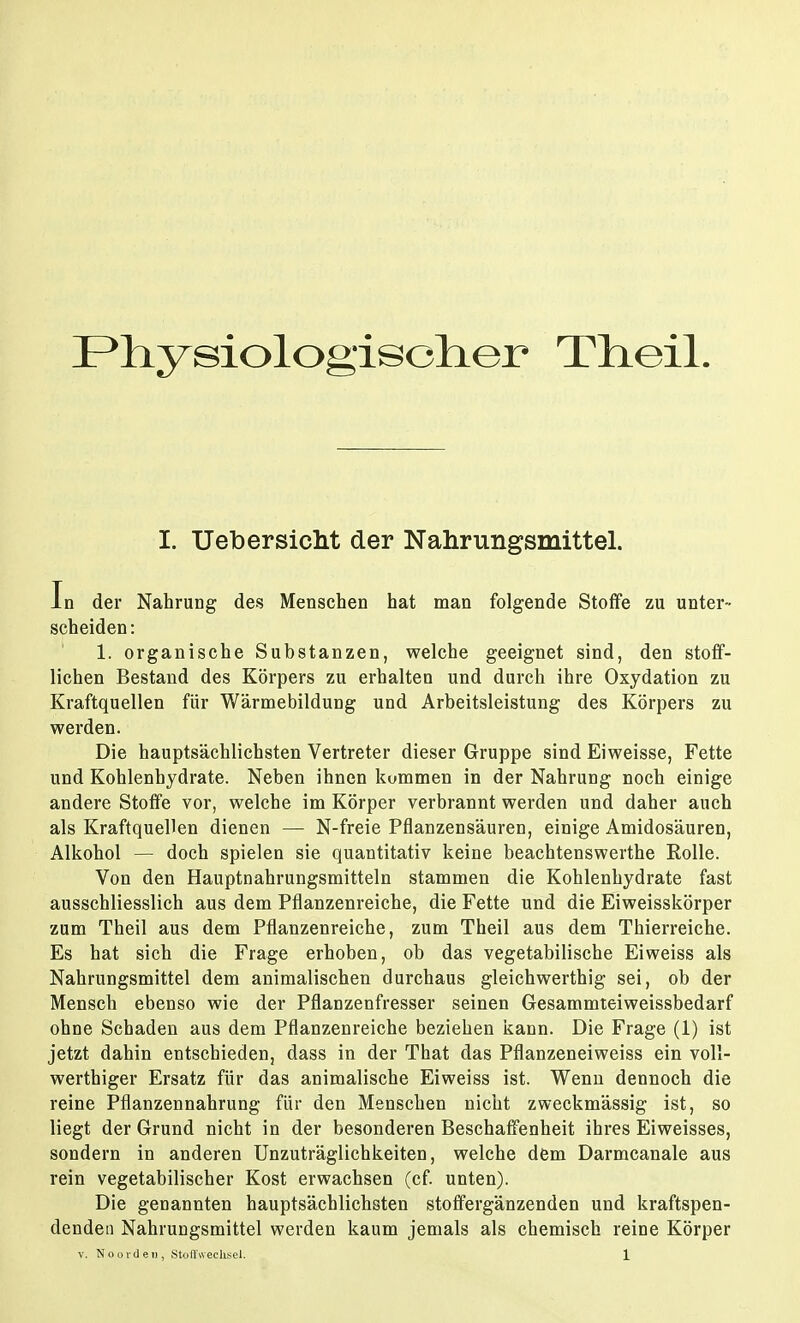 Physiologischer Tlieil. I. Ueb ersieht der Nahrungsmittel. In der Nahrung des Menschen hat man folgende Stoffe zu unter- scheiden: 1. organische Substanzen, welche geeignet sind, den stoff- lichen Bestand des Körpers zu erhalten und durch ihre Oxydation zu Kraftquellen für Wärmebildung und Arbeitsleistung des Körpers zu werden. Die hauptsächlichsten Vertreter dieser Gruppe sind Eiweisse, Fette und Kohlenhydrate. Neben ihnen kummen in der Nahrung noch einige andere Stoffe vor, welche im Körper verbrannt werden und daher auch als Kraftquellen dienen — N-freie Pflanzensäuren, einige Amidosäuren, Alkohol — doch spielen sie quantitativ keine beachtenswerthe Rolle. Von den Hauptnahrungsmitteln stammen die Kohlenhydrate fast ausschliesslich aus dem Pflanzenreiche, die Fette und die Eiweisskörper zum Theil aus dem Pflanzenreiche, zum Theil aus dem Thierreiche. Es hat sich die Frage erhoben, ob das vegetabilische Eiweiss als Nahrungsmittel dem animalischen durchaus gleichwerthig sei, ob der Mensch ebenso wie der Pflanzenfresser seinen Gesammteiweissbedarf ohne Schaden aus dem Pflanzenreiche beziehen kann. Die Frage (1) ist jetzt dahin entschieden, dass in der That das Pflanzeneiweiss ein voll- werthiger Ersatz für das animalische Eiweiss ist. Wenn dennoch die reine Pflanzennahrung für den Menschen nicht zweckmässig ist, so liegt der Grund nicht in der besonderen Beschaffenheit ihres Eiweisses, sondern in anderen Unzuträglichkeiten, welche dem Darmcanale aus rein vegetabilischer Kost erwachsen (cf. unten). Die genannten hauptsächlichsten stoffergänzenden und kraftspen- dendeu Nahrungsmittel werden kaum jemals als chemisch reine Körper