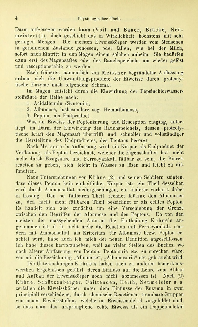 Darm aufgesogen werden kann (Voit und Bauer, Brücke, Neu- meister) (1), doch geschieht das in Wirklichkeit höchstens mit sehr geringen Mengen. Die meisten Eiweisskörper werden vom Menschen in geronnenem Zustande genossen, oder fallen, wie bei der Milch, sofort nach Eintritt in den Magen einem solchen anheim. Sie bedürfen dann erst des Magensaftes oder des Bauchspeicbels, um wieder gelöst und resorptionsfähig zu werden. Nach früherer, namentlich von Meissner begründeter Auffassung ordnen sich die Umwandlungsproducte der Eiweisse durch proteoly- tische Enzyme nach folgendem Schema: Im Magen entsteht durch die Einwirkung der Pepsinchlorwasser- stoffsäure der Reihe nach: 1. Acidalbumin (Syntonin), 2. Albumose, insbesondere sog. Hemialbumose, 3. Pepton, als Endproduct. Was an Eiweiss der Peptonisirung und Resorption entging, unter- liegt im Darm der Einwirkung des Bauchspeichels, dessen proteoly- tische Kraft den Magensaft übertrifft und schneller und vollständiger die Herstellung des Endproductes, des Peptons besorgt. Nach Meissner's Auffassung wird ein Körper als Endproduct der Verdauung, als Pepton bezeichnet, welcher die Eigenschaften hat: nicht mehr durch Essigsäure und Ferrocyankali fällbar zu sein, die Biuret- reaction zu geben, sich leicht in Wasser zu lösen und leicht zu dif- fundiren. Neue Untersuchungen von Kühne (2) und seinen Schülern zeigten, dass dieses Pepton kein einheitlicher Körper ist; ein Theil desselben wird durch Ammonsulfat niedergeschlagen, ein anderer verharrt dabei in Lösung. Den so fällbaren Theil rechnet Kühne den Albumosen zu, den nicht mehr fällbaren Theil bezeichnet er als echtes Pepton. Es handelt sich also zunächst um eine Verschiebung der Grenze zwischen den Begriffen der Albumose und des Peptons. Da von den meisten der massgebenden Autoren die Eintheilung Kühne's an- genommen ist, d. h. nicht mehr die Reaction mit Ferrocyankali, son- dern mit Ammonsulfat als Kriterium für Albumose bezw. Pepton er- achtet wird, habe auch ich mich der neuen Definition angeschlossen. Ich habe dieses hervorzuheben, weil an vielen Stellen des Buches, wo nach älterer Auffassung von Pepton, Peptonurie etc. zu sprechen wäre, von mir die Bezeichnung „Albumose, „Albumosurie etc. gebraucht wird. Die Untersuchungen Kühne's haben auch zu anderen bemerkens- werthen Ergebnissen geführt, deren Einfluss auf die Lehre vom Abbau und Aufbau der Eiweisskörper noch nicht abzumessen ist. Nach (2) Kühne, Schützenberger, Chittenden, Herth, Neumeister u. a. zerfallen die Eiweisskörper unter dem Einflüsse der Enzyme in zwei principiell verschiedene, durch chemische Reactionen trennbare Gruppen von neuen Eiweissstoffen, welche im Eiweissmolekül vorgebildet sind, so dass man das ursprüngliche echte Eiweiss als ein Doppelmolekül