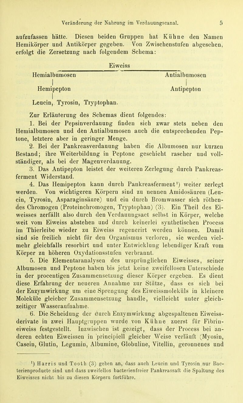 aufzufassen hätte. Diesen beiden Gruppen hat Kühne den Namen Hemikörper und Antikörper gegeben. Von Zwischenstufen abgesehen, erfolgt die Zersetzung nach folgendem Schema: Eiweiss Hemialbumosen I Hemipepton Leucin, Tyrosin, Tryptophan. Zur Erläuterung des Schemas dient folgendes: 1. Bei der Pepsinverdauung finden sich zwar stets neben den Hemialbumosen und den Antialbumosen auch die entsprechenden Pep- tone, letztere aber in geringer Menge. 2. Bei der Pankreasverdauung haben die Albumosen nur kurzen Bestand; ihre Weiterbildung in Peptone geschieht rascher und voll- ständiger, als bei der Magenverdauung. 3. Das Antipepton leistet der weiteren Zerlegung durch Pankreas- ferment Widerstand. 4. Das Hemipepton kann durch Pankreasferment1) weiter zerlegt werden. Von wichtigeren Körpern sind zu nennen Amidosäuren (Leu- cin, Tyrosin, Asparaginsäure) und ein durch Bromwasser sich röthen- des Chromogen (Proteinchromogen, Tryptophan) (3). Ein Theil des Ei- weisses zerfällt also durch den Verdauungsact selbst in Körper, welche weit vom Eiweiss abstehen und durch keinerlei synthetischen Process im Thierleibe wieder zu Eiweiss regenerirt werden können. Damit sind sie freilich nicht für den Organismus verloren, sie werden viel- mehr gleichfalls resorbirt und unter Entwicklung lebendiger Kraft vom Körper zu höheren Oxydationsstufen verbrannt. 5. Die Elementaranalysen des ursprünglichen Eiweisses, seiner Albumosen und Peptone haben bis jetzt keine zweifellosen Unterschiede in der procentigen Zusammensetzung dieser Körper ergeben. Es dient diese Erfahrung der neueren Annahme zur Stütze, dass es sich bei der Enzymwirkung um eine Sprengung des Eiweissmoleküls in kleinere Moleküle gleicher Zusammensetzung handle, vielleicht unter gleich- zeitiger Wasseraufnahme. 6. Die Scheidung der durch Enzymwirkung abgespaltenen Eiweiss- derivate in zwei Hauptgiuppen wurde von Kühne zuerst für Fibrin- eiweiss festgestellt. Inzwischen ist gezeigt, dass der Process bei an- deren echten Eiweissen in principiell gleicher Weise verläuft (Myosin, Casein, Glutin, Legumin, Albumine, Globuline, Vitellin, geronnenes und ') Harris und Tooth (3) geben an, dass auch Leucin und Tyrosin nur Bac- terienproducte sind und dass zweifellos bacterienfreier Pankreassaft die Spaltung des Eiweisses nicht bis zu diesen Körpern fortführe. Antialbumosen I Antipepton