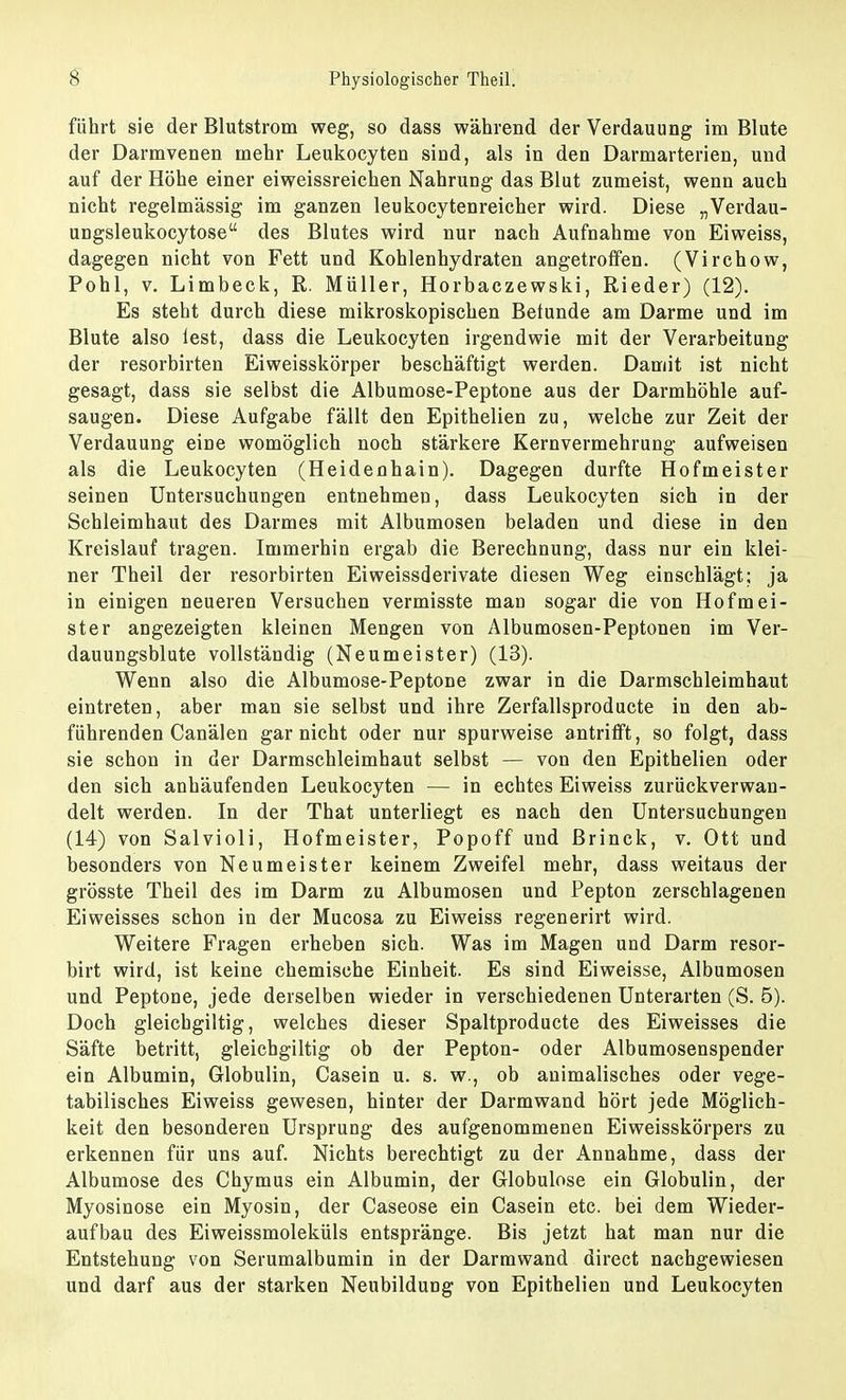 führt sie der Blutstrom weg, so dass während der Verdauung im Blute der Darmvenen mehr Leukocyten sind, als in den Darmarterien, und auf der Höhe einer eiweissreichen Nahrung das Blut zumeist, wenn auch nicht regelmässig im ganzen leukocytenreicher wird. Diese „Verdau- ungsleukocytose des Blutes wird nur nach Aufnahme von Eiweiss, dagegen nicht von Fett und Kohlenhydraten angetroffen. (Virchow, Pohl, v. Limbeck, R. Müller, Horbaczewski, Rieder) (12). Es steht durch diese mikroskopischen Betunde am Darme und im Blute also lest, dass die Leukocyten irgendwie mit der Verarbeitung der resorbirten Eiweisskörper beschäftigt werden. Damit ist nicht gesagt, dass sie selbst die Albumose-Peptone aus der Darmhöhle auf- saugen. Diese Aufgabe fällt den Epithelien zu, welche zur Zeit der Verdauung eine womöglich noch stärkere Kernvermehrung aufweisen als die Leukocyten (Heidenhain). Dagegen durfte Hofmeister seinen Untersuchungen entnehmen, dass Leukocyten sich in der Schleimhaut des Darmes mit Albumosen beladen und diese in den Kreislauf tragen. Immerhin ergab die Berechnung, dass nur ein klei- ner Theil der resorbirten Eiweissderivate diesen Weg einschlägt; ja in einigen neueren Versuchen vermisste man sogar die von Hofmei- ster angezeigten kleinen Mengen von Albumosen-Peptonen im Ver- dauungsblute vollständig (Neumeister) (13). Wenn also die Albumose-Peptone zwar in die Darmschleimhaut eintreten, aber man sie selbst und ihre Zerfallsproducte in den ab- führenden Canälen gar nicht oder nur spurweise antrifft, so folgt, dass sie schon in der Darmschleimhaut selbst — von den Epithelien oder den sich anhäufenden Leukocyten — in echtes Eiweiss zurückverwan- delt werden. In der That unterliegt es nach den Untersuchungen (14) von Salvioli, Hofmeister, Popoff und Brinck, v. Ott und besonders von Neumeister keinem Zweifel mehr, dass weitaus der grösste Theil des im Darm zu Albumosen und Pepton zerschlagenen Eiweisses schon in der Mucosa zu Eiweiss regenerirt wird. Weitere Fragen erheben sich. Was im Magen und Darm resor- birt wird, ist keine chemische Einheit. Es sind Eiweisse, Albumosen und Peptone, jede derselben wieder in verschiedenen Unterarten (S. 5). Doch gleicbgiltig, welches dieser Spaltproducte des Eiweisses die Säfte betritt, gleicbgiltig ob der Pepton- oder Albumosenspender ein Albumin, Globulin, Casein u. s. w., ob animalisches oder vege- tabilisches Eiweiss gewesen, hinter der Darmwand hört jede Möglich- keit den besonderen Ursprung des aufgenommenen Eiweisskörpers zu erkennen für uns auf. Nichts berechtigt zu der Annahme, dass der Albumose des Chymus ein Albumin, der Globulose ein Globulin, der Myosinose ein Myosin, der Caseose ein Casein etc. bei dem Wieder- aufbau des Eiweissmoleküls entspränge. Bis jetzt hat man nur die Entstehung von Serumalbumin in der Darmwand direct nachgewiesen und darf aus der starken Neubildung von Epithelien und Leukocyten