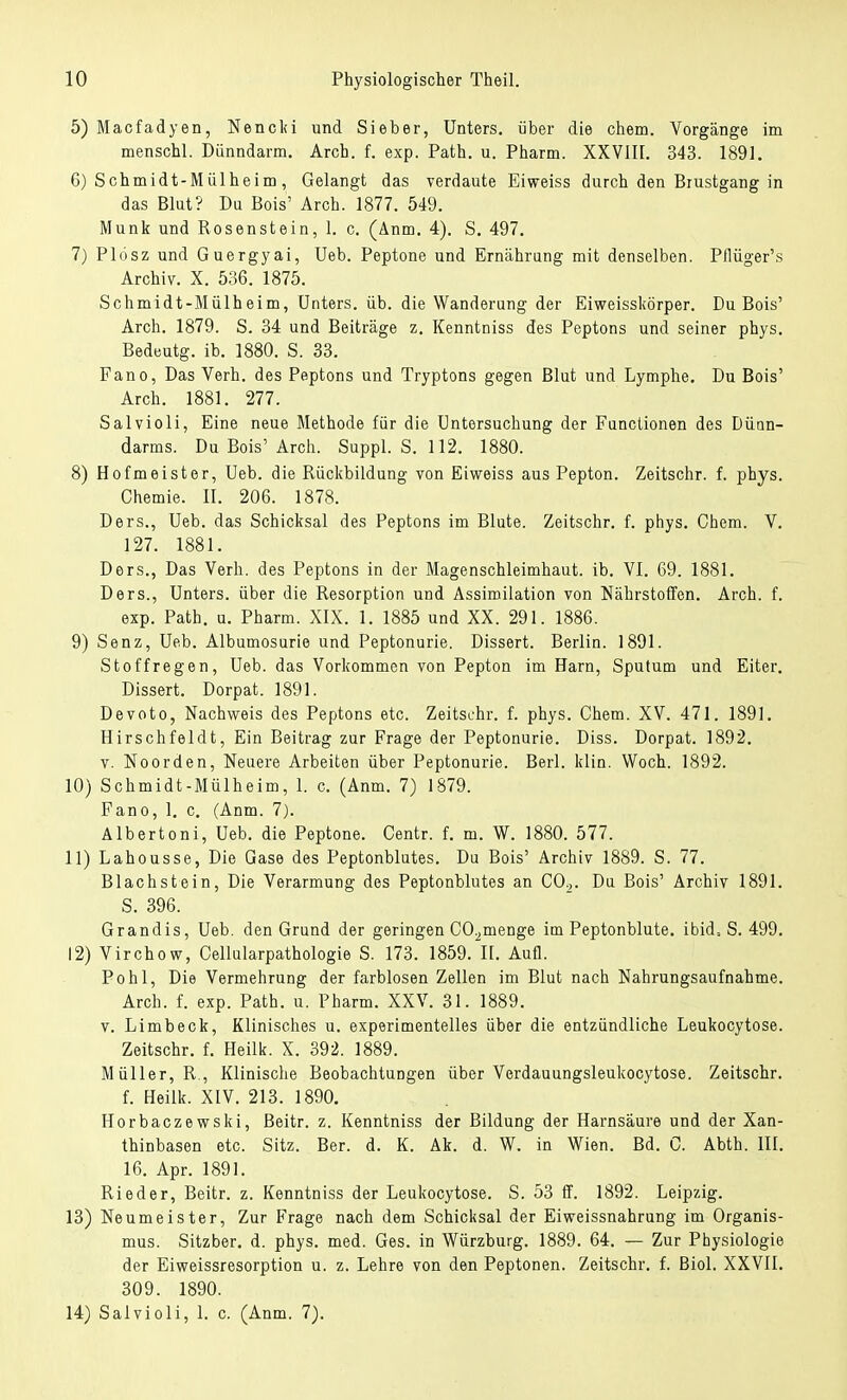 5) Macfadyen, Nencki und Sieber, Unters, über die ehem. Vorgänge im menschl. Dünndarm. Arch. f. exp. Path. u. Pharm. XXVIII. 343. 1891. 6) Schmidt-Mülheim, Gelangt das verdaute Eiweiss durch den Brustgang in das Blut? Da Bois' Arch. 1877. 549. Münk und Rosenstein, 1. c. (Anm. 4). S. 497. 7) Plösz und Guergyai, Ueb. Peptone und Ernährung mit denselben. Pflüger's Archiv. X. 536. 1875. Schmidt-Mülheim, Unters, üb. die Wanderung der Eiweisskörper. Du Bois' Arch. 1879. S. 34 und Beiträge z. Kenntniss des Peptons und seiner phys. Bedeutg. ib. 1880. S. 33. Fano, Das Verh. des Peptons und Tryptons gegen Blut und Lymphe. Du Bois' Arch. 1881. 277. Salvioli, Eine neue Methode für die Untersuchung der Functionen des Dünn- darms. Du Bois'Arch. Suppl. S. 112. 1880. 8) Hofmeister, Ueb. die Rückbildung von Eiweiss aus Pepton. Zeitschr. f. phys. Chemie. II. 206. 1878. Ders., Ueb. das Schicksal des Peptons im Blute. Zeitschr. f. phys. Chem. V. 127. 1881. Ders., Das Verh. des Peptons in der Magenschleimhaut, ib. VI. 69. 1881. Ders., Unters, über die Resorption und Assimilation von Nährstoffen. Arch. f. exp. Path. u. Pharm. XIX. 1. 1885 und XX. 291. 1886. 9) Senz, Ueb. Albumosurie und Peptonurie. Dissert. Berlin. 1891. Stoffregen, Ueb. das Vorkommen von Pepton im Harn, Sputum und Eiter. Dissert. Dorpat. 1891. Devoto, Nachweis des Peptons etc. Zeitschr. f. phys. Chem. XV. 471. 1891. Hirschfeldt, Ein Beitrag zur Frage der Peptonurie. Diss. Dorpat. 1892. v. Noorden, Neuere Arbeiten über Peptonurie. Berl. klin. Woch. 1892. 10) Schmidt-Mülheim, 1. c. (Anm. 7) 1879. Fano, 1. c. (Anm. 7). Albertoni, Ueb. die Peptone. Centr. f. m. W. 1880. 577. 11) Lahousse, Die Gase des Peptonblutes. Du Bois' Archiv 1889. S. 77. Blachstein, Die Verarmung des Peptonblutes an CO.,. Du Bois' Archiv 1891. S. 396. Grandis, Ueb. den Grund der geringen C02menge im Peptonblute. ibid= S. 499. 12) Virchow, Cellularpathologie S. 173. 1859. II. Aufl. Pohl, Die Vermehrung der farblosen Zellen im Blut nach Nahrungsaufnahme. Arch. f. exp. Path. u. Pharm. XXV. 31. 1889. v. Limbeck, Klinisches u. experimentelles über die entzündliche Leukocytose. Zeitschr. f. Heilk. X. 392. 1889. Müller, R , Klinische Beobachtungen über Verdauungsleukocytose. Zeitschr. f. Heilk. XIV. 213. 1890. Horbaczewski, Beitr. z. Kenntniss der Bildung der Harnsäure und der Xan- thinbasen etc. Sitz. Ber. d. K. Ak. d. W. in Wien. Bd. C. Abth. III. 16. Apr. 1891. Rieder, Beitr. z. Kenntniss der Leukocytose. S. 53 ff. 1892. Leipzig. 13) Neumeister, Zur Frage nach dem Schicksal der Eiweissnahrung im Organis- mus. Sitzber. d. phys. med. Ges. in Würzburg. 1889. 64. — Zur Physiologie der Eiweissresorption u. z. Lehre von den Peptonen. Zeitschr. f. Biol. XXVII. 309. 1890. 14) Salvioli, 1. c. (Anm. 7).