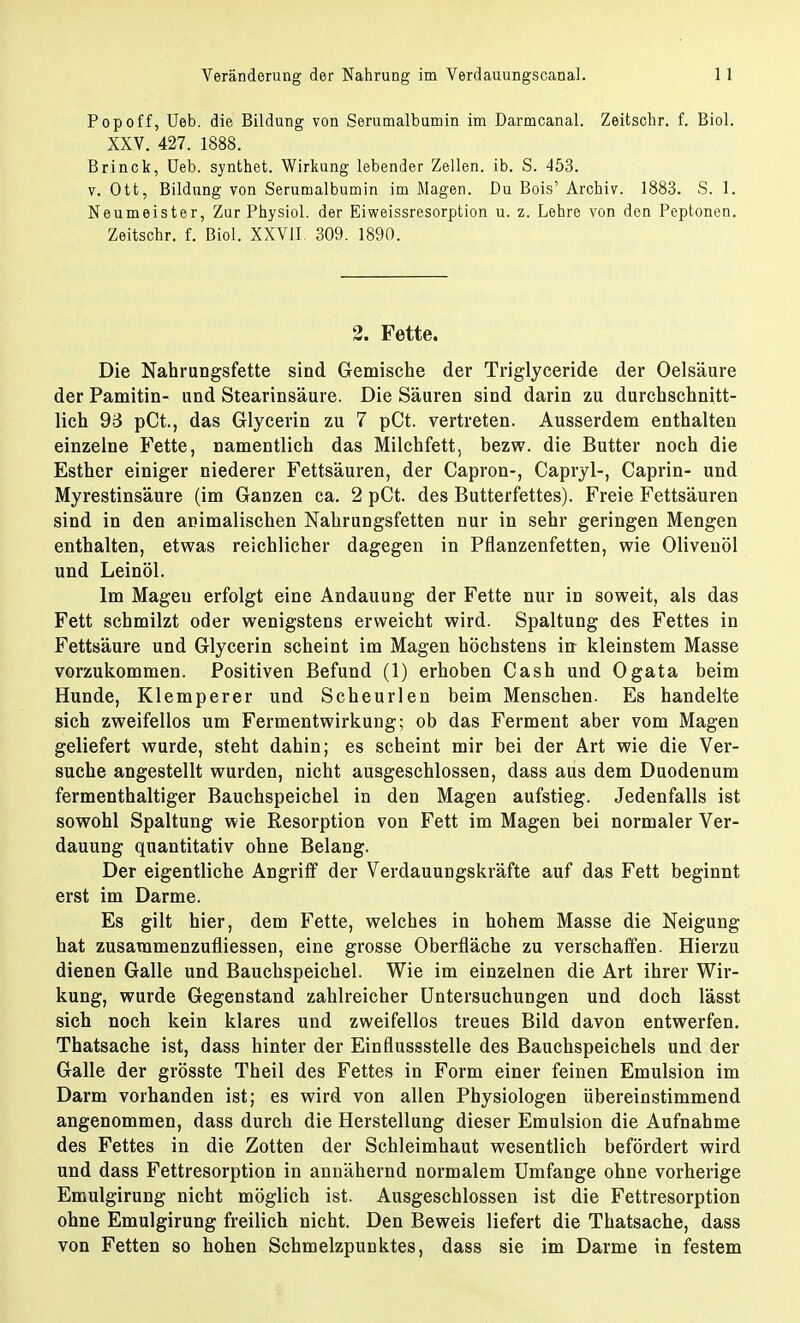 Pop off, Ueb. die Bildung von Serumalbumin im Darmcanal. Zeitschr. f. Biol. XXV. 427. 1888. Brinck, Ueb. synthet. Wirkung lebender Zellen, ib. S. 453. v. Ott, Bildung von Serumalbumin im Magen. Du Bois' Archiv. 1883. S. 1. Neumeister, Zur Physiol. der Eiweissresorption u. z. Lehre von den Peptonen. Zeitschr. f. Biol. XXVII. 309. 1890. 2. Fette. Die Nahrungsfette sind Gemische der Triglyceride der Oelsäure der Pamitin- und Stearinsäure. Die Säuren sind darin zu durchschnitt- lich 93 pCt., das Glycerin zu 7 pCt. vertreten. Ausserdem enthalten einzelne Fette, namentlich das Milchfett, bezw. die Butter noch die Esther einiger niederer Fettsäuren, der Capron-, Capryl-, Caprin- und Myrestinsäure (im Ganzen ca. 2 pCt. des Butterfettes). Freie Fettsäuren sind in den animalischen Nahrungsfetten nur in sehr geringen Mengen enthalten, etwas reichlicher dagegen in Pflanzenfetten, wie Olivenöl und Leinöl. Im Mageu erfolgt eine Andauung der Fette nur in soweit, als das Fett schmilzt oder wenigstens erweicht wird. Spaltung des Fettes in Fettsäure und Glycerin scheint im Magen höchstens in kleinstem Masse vorzukommen. Positiven Befund (1) erhoben Cash und Ogata beim Hunde, Klemperer und Scheurlen beim Menschen. Es handelte sich zweifellos um Fermentwirkung; ob das Ferment aber vom Magen geliefert wurde, steht dahin; es scheint mir bei der Art wie die Ver- suche angestellt wurden, nicht ausgeschlossen, dass aus dem Duodenum fermenthaltiger Bauchspeichel in den Magen aufstieg. Jedenfalls ist sowohl Spaltung wie Resorption von Fett im Magen bei normaler Ver- dauung quantitativ ohne Belang. Der eigentliche Angriff der Verdauungskräfte auf das Fett beginnt erst im Darme. Es gilt hier, dem Fette, welches in hohem Masse die Neigung hat zusammenzufliessen, eine grosse Oberfläche zu verschaffen. Hierzu dienen Galle und Bauchspeichel. Wie im einzelnen die Art ihrer Wir- kung, wurde Gegenstand zahlreicher Untersuchungen und doch lässt sich noch kein klares und zweifellos treues Bild davon entwerfen. Thatsache ist, dass hinter der Einflussstelle des Bauchspeichels und der Galle der grösste Theil des Fettes in Form einer feinen Emulsion im Darm vorhanden ist; es wird von allen Physiologen übereinstimmend angenommen, dass durch die Herstellung dieser Emulsion die Aufnahme des Fettes in die Zotten der Schleimhaut wesentlich befördert wird und dass Fettresorption in annähernd normalem Umfange ohne vorherige Emulgirung nicht möglich ist. Ausgeschlossen ist die Fettresorption ohne Emulgirung freilich nicht. Den Beweis liefert die Thatsache, dass von Fetten so hohen Schmelzpunktes, dass sie im Darme in festem
