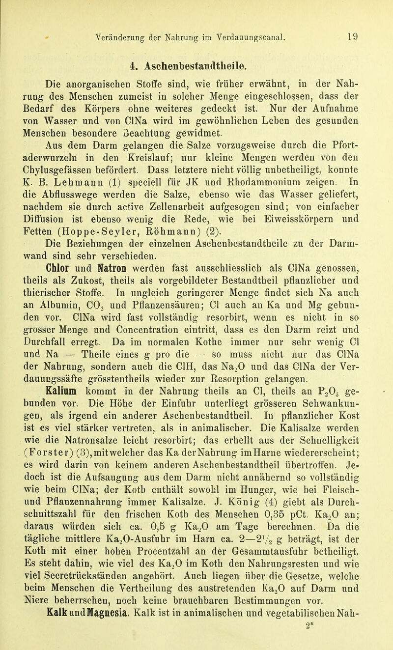 4. Aschenbestandtheile. Die anorganischen Stoffe sind, wie früher erwähnt, in der Nah- rung des Menschen zumeist in solcher Menge eingeschlossen, dass der Bedarf des Körpers ohne weiteres gedeckt ist. Nur der Aufnahme von Wasser und von CINa wird im gewöhnlichen Leben des gesunden Menschen besondere Beachtung gewidmet. Aus dem Darm gelangen die Salze vorzugsweise durch die Pfort- aderwurzeln in den Kreislauf; nur kleine Mengen werden von den Chylusgefässen befördert. Dass letztere nicht völlig unbetheiligt, konnte K. B. Lehmann (1) speciell für JK und Rhodammoniurn zeigen. In die Abflusswege werden die Salze, ebenso wie das Wasser geliefert, nachdem sie durch active Zellenarbeit aufgesogen sind; von einfacher Diffusion ist ebenso wenig die Rede, wie bei Eiweisskörpern und Fetten (Hoppe-Seyler, Röhmann) (2). Die Beziehungen der einzelnen Aschenbestandtheile zu der Darm- wand sind sehr verschieden. Chlor und Natron werden fast ausschliesslich als CINa genossen, theils als Zukost, theils als vorgebildeter Bestandtheil pflanzlicher und thierischer Stoffe. In ungleich geringerer Menge findet sich Na auch an Albumin, C02 und Pflanzensäuren; Cl auch an Ka und Mg gebun- den vor. CINa wird fast vollständig resorbirt, wenn es nicht in so grosser Menge und Concentration eintritt, dass es den Darm reizt und Durchfall erregt. Da im normalen Kothe immer nur sehr wenig Cl und Na — Theile eines g pro die — so muss nicht nur das CINa der Nahrung, sondern auch die C1H, das Na20 und das CINa der Ver- dauungssäfte grössteutheils wieder zur Resorption gelangen. Kalium kommt in der Nahrung theils an Cl, theils an P203 ge- bunden vor. Die Höhe der Einfuhr unterliegt grösseren Schwankun- gen, als irgend ein anderer Aschenbestandtheil. In pflanzlicher Kost ist es viel stärker vertreten, als in animalischer. Die Kalisalze werden wie die Natronsalze leicht resorbirt; das erhellt aus der Schnelligkeit (Forster) (3), mit welcher das Ka derNahrung imHarne wiedererscheint; es wird darin von keinem anderen Aschenbestandtheil übertroffen. Je- doch ist die Aufsaugung aus dem Darm nicht annähernd so vollständig wie beim CINa; der Koth enthält sowohl im Hunger, wie bei Fleisch- und Pflauzennahrung immer Kalisalze. J. König (4) giebt als Durch- schnittszahl für den frischen Koth des Menschen 0,35 pCt. Ka20 an; daraus würden sich ca. 0,5 g Ka20 am Tage berechnen. Da die tägliche mittlere Ka20-Ausfuhr im Harn ca. 2—2y2 g beträgt, ist der Koth mit einer hohen Procentzahl an der Gesammtausfuhr betheiligt. Es steht dahin, wie viel des Ka20 im Koth den Nahrungsresten und wie viel Secretrückständen angehört. Auch liegen über die Gesetze, welche beim Menschen die Vertheilung des austretenden Ka20 auf Darm und Niere beherrschen, noch keine brauchbaren Bestimmungen vor. Kalk und Magnesia. Kalk ist in animalischen und vegetabilischen Nah- 2*