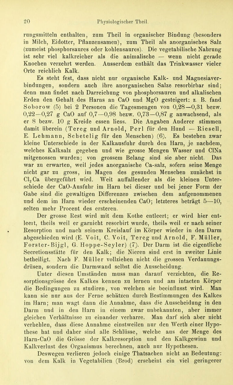 rungsmitteln enthalten, zum Theil in organischer Bindung (besonders in Milch, Eidotter, Pflanzensamen), zum Theil als anorganisches Salz (zumeist phosphorsaures oder kohlensaures). Die vegetabilische Nahrung ist sehr viel kalkreicher als die animalische — wenn nicht gerade Knochen verzehrt werden. Ausserdem enthält das Trinkwasser vieler Orte reichlich Kalk. Es steht fest, dass nicht nur organische Kalk- und Magnesiaver- bindungen, sondern auch ihre anorganischen Salze resorbirbar sind; denn man findet nach Darreichung von phosphorsauren und alkalischen Erden den Gehalt des Harns an CaO und MgO gesteigert: z. B. fand Soborow (5) bei 2 Personen die Tagesmengen von 0,28—0,31 bezw. 0,22-0,27 g CaO auf 0,7—0,98 bezw. 0,73-0,87 g anwachsend, als er 8 bezw. 10 g Kreide essen liess. Die Angaben Anderer stimmen damit überein (Tereg und Arnold, Perl für den Hund — Riesell, E. Lehmann, Schetelig für den Menschen) (6). Es bestehen zwar kleine Unterschiede in der Kalkausfuhr durch den Harn, je nachdem, welches Kalksalz gegeben und wie grosse Mengen Wasser und CINa mitgenossen wurden; von grossem Belang sind sie aber nicht. Das war zu erwarten, weil jedes anorganische Ca-salz, sofern seine Menge nicht gar zu gross, im Magen des gesunden Menschen zunächst in Cl2Ca übergeführt wird. Weit auffallender als die kleinen Unter- schiede der CaO-Ausfuhr im Harn bei dieser und bei jener Form der Gabe sind die gewaltigen Differenzen zwischen dem aufgenommenen und dem im Harn wieder erscheinenden CaO; letzteres beträgt 5—10, selten mehr Procent des ersteren. Der grosse Rest wird mit dem Kothe entleert; er wird hier ent- leeit, theils weil er garnicht resorbirt wurde, theil» weil er nach seiner Resorption und nach seinem Kreislauf im Körper wieder in den Darm abgeschieden wird (E. Voit, C. Voit, Tereg und Arnold, F. Müller, Forster-Bijgl, G. Hoppe-Seyler) (7). Der Darm ist die eigentliche Secretionsstätte für den Kalk; die Nieren sind erst in zweiter Linie betheiligt. Nach F. Müller vollziehen nicht die grossen Verdauungs- drüsen, sondern die Darmwand selbst die Ausscheidung. Unter diesen Umständen muss man darauf verzichten, die Re- sorptionsgrösse des Kalkes kennen zu lernen und am intacten Körper die Bedingungen zu studiren, von welchen sie beeinflusst wird. Man kann sie nur aus der Ferne schätzen durch Bestimmungen des Kalkes im Harn; man wagt dann die Annahme, dass die Ausscheidung in den Darm und in den Harn in einem zwar unbekannten, aber immer gleichen Verhältnisse zu einander verharre. Man darf sich aber nicht verhehlen, dass diese Annahme einstweilen nur den Werth einer Hypo- these hat und daher sind alle Schlüsse, welche aus der Menge des Harn-CaO die Grösse der Kalkresorption und den Kalkgewinn und Kalkverlust des Organismus berechnen, auch nur Hypothesen. Deswegen verlieren jedoch einige Thatsachen nicht an Bedeutung: von dem Kalk in Vegetabilien (Brod) erscheint ein viel geringerer