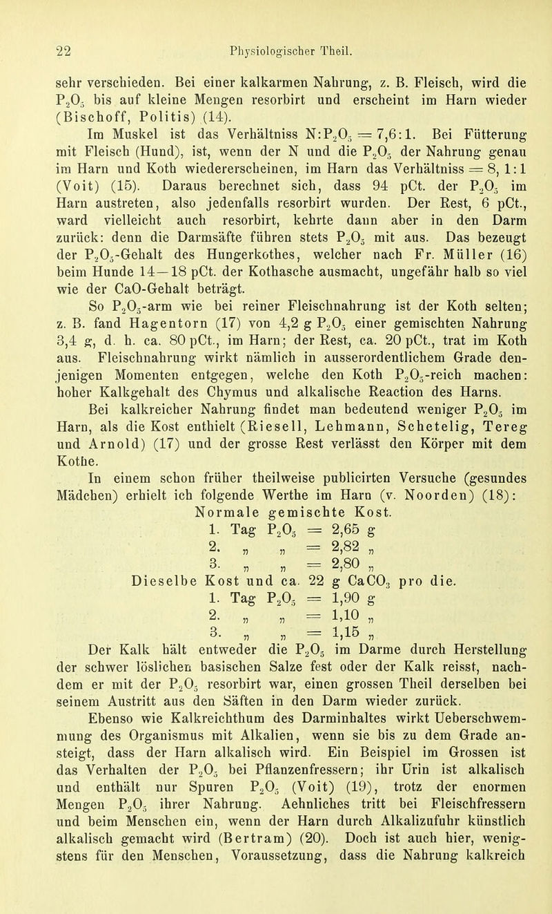 sehr verschieden. Bei einer kalkarmen Nahrung, z. B. Fleisch, wird die P203 bis auf kleine Mengen resorbirt und erscheint im Harn wieder (Bischoff, Politis) (14). Im Muskel ist das Verhältniss N:P2Og == 7,6:1. Bei Fütterung mit Fleisch (Hund), ist, wenn der N und die P203 der Nahrung genau im Harn und Koth wiedererscheinen, im Harn das Verhältniss == 8, 1:1 (Voit) (15). Daraus berechnet sich, dass 94 pCt. der P203 im Harn austreten, also jedenfalls resorbirt wurden. Der Rest, 6 pCt., ward vielleicht auch resorbirt, kehrte dann aber in den Darm zurück: denn die Darmsäfte führen stets P205 mit aus. Das bezeugt der P205~Gehalt des Hungerkothes, welcher nach Fr. Müller (16) beim Hunde 14—18 pCt. der Kothasche ausmacht, ungefähr halb so viel wie der CaO-Gehalt beträgt. So P205-arm wie bei reiner Fleischnahrung ist der Koth selten; z. B. fand Hagentorn (17) von 4,2 g P203 einer gemischten Nahrung 3,4 g, d. h. ca. 80pCt., im Harn; der Rest, ca. 20 pCt., trat im Koth aus. Fleischnahrung wirkt nämlich in ausserordentlichem Grade den- jenigen Momenten entgegen, welche den Koth P205-reich machen: hoher Kalkgehalt des Chymus und alkalische Reaction des Harns. Bei kalkreicber Nahrung findet man bedeutend weniger P203 im Harn, als die Kost enthielt (Rieseil, Lehmann, Schetelig, Tereg und Arnold) (17) und der grosse Rest verlässt den Körper mit dem Kotne. In einem schon früher theilweise publicirten Versuche (gesundes Mädchen) erhielt ich folgende Werthe im Harn (v. Noorden) (18): Normale gemischte Kost. 1. Tag P203 = 2,65 g 2. „ „ == 2,82 „ 3. „ „ — 2,80 „ Dieselbe Kost und ca. 22 g CaC03 pro die. 1. Tag P203 = 1,90 g 2. „ „ = 1,10 „ 3. „ „ == 1,15 „ Der Kalk hält entweder die P203 im Darme durch Herstellung der schwer löslichen basischen Salze fest oder der Kalk reisst, nach- dem er mit der P203 resorbirt war, einen grossen Theil derselben bei seinem Austritt aus den Säften in den Darm wieder zurück. Ebenso wie Kalkreichthum des Darminhaltes wirkt Ueberschwem- mung des Organismus mit Alkalien, wenn sie bis zu dem Grade an- steigt, dass der Harn alkalisch wird. Ein Beispiel im Grossen ist das Verhalten der P203 bei Pflanzenfressern; ihr Urin ist alkalisch und enthält nur Spuren P203 (Voit) (19), trotz der enormen Mengen P203 ihrer Nahrung. Aehnliches tritt bei Fleischfressern und beim Menschen ein, wenn der Harn durch Alkalizufuhr künstlich alkalisch gemacht wird (Bertram) (20). Doch ist auch hier, wenig- stens für den Menschen, Voraussetzung, dass die Nahrung kalkreich
