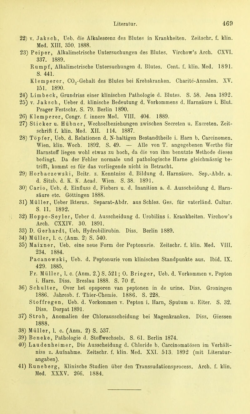 22) v. Jaksch, Ueb. die Alkalescenz des Blutes in Krankheiten. Zeitschr. f. Hin. Med. XIII. 350. 1888. 23) Peiper, Alkalimetrische Untersuchungen des Blutes. Virchow's Arch. CXVI. 337. 1889. Rumpf, Alkalimetrische Untersuchungen d. Blutes. Cent. f. klin. Med. 1891. S. 441. Klemperer, CO.,-Gehalt des Blutes bei Krebskranken. Charite-Annalen. XV. 151. 1890. 24) Limbeck, Grundriss einer klinischen Pathologie d. Blutes. S. 58. Jena 1892. 25) v. Jaksch, Ueber d. klinische Bedeutung d. Vorkommens d. Harnsäure i. Blut. Prager Festschr. S. 79. Berlin 1890. 26) Klemperer, Congr. f. innere Med. VIII. 404. 1889. 27) Sticker u. Hübner, Wechselbeziehungen zwischen Secreten u. Excreten. Zeit- schrift f. klin. Med. XII. 114. 1887. 28) Töpfer, Ueb. d. Relationen d. N-haltigen Bestandtheile i. Harn b. Carcinomen. Wien. klin. Woch. 1892. S. 49. — Alle von T. angegebenen Werthe für Harnstoff liegen wohl etwas zu hoch, da die von ihm benutzte Methode dieses bedingt. Da der Fehler normale und pathologische Harne gleichmässig be- trifft, kommt es für das vorliegende nicht in Betracht. 29) Horbaczewski, Beitr. z. Kenntniss d. Bildung d. Harnsäure. Sep.-Abdr. a. d. Sitzb. d. K. K. Acad. Wien. S. 38. 1891. 30) Cario, Ueb. d. Einfluss d. Fiebers u. d. Inanition a. d. Ausscheidung d. Harn- säure etc. Göttingen 1888. 31) Müller, Ueber Ikterus. Separat-Abdr. aus Schles. Ges. für vaterländ. Cultur. S. 11. 1892. 32) Hoppe-Seyler, Ueber d. Ausscheidung d. Urobilins i. Krankheiten. Virchow's Arch. CXXIV. 30. 1891. 33) D. Gerhardt, Ueb. Hydrobilirubin. Diss. Berlin 1889. 34) Müller, 1. c. (Anm. 2) S. 540. 35) Maixner, Ueb. eine neue Form der Peptonurie. Zeitschr. f. klin. Med. VIII. 234. 1884. Pacanowski, Ueb. d. Peptonurie vom klinischen Standpunkte aus. Ibid. IX. 429. 1885. Fr. Müller, 1. c. (Anm. 2.) S. 521; 0. Brieger, Ueb. d. Vorkommen v. Pepton i. Harn. Diss. Breslau 1888. S. 70 ff. 36) Schulter, Over het opsporen van peptonen in de urine. Diss. Groningen 1886. Jahresb. f. Thier-Chemie. 1886. S. 228. Stoffregen, Ueb. d. Vorkommen v. Pepton i. Harn, Sputum u. Eiter. S. 32. Diss. Dorpat 1891. 37) Stroh, Anomalien der Chlorausscheidung bei Magenkranken. Diss. Giessen 1888. 38) Müller, 1. c. (Anm. 2) S. 537. 39) Beneke, Pathologie d. Stoffwechsels. S. 61. Berlin 1874. 40) Laudenheimer, Die Ausscheidung d. Chloride b. Carcinomatösen im Verhält- niss z. Aufnahme. Zeitschr. f. klin. Med. XXI. 513. 1892 (mit Literatur- angaben). 41) Runeberg, Klinische Studien über den Transsudationsprocess. Arch. f. klin. Med. XXXV. 266. 1884.