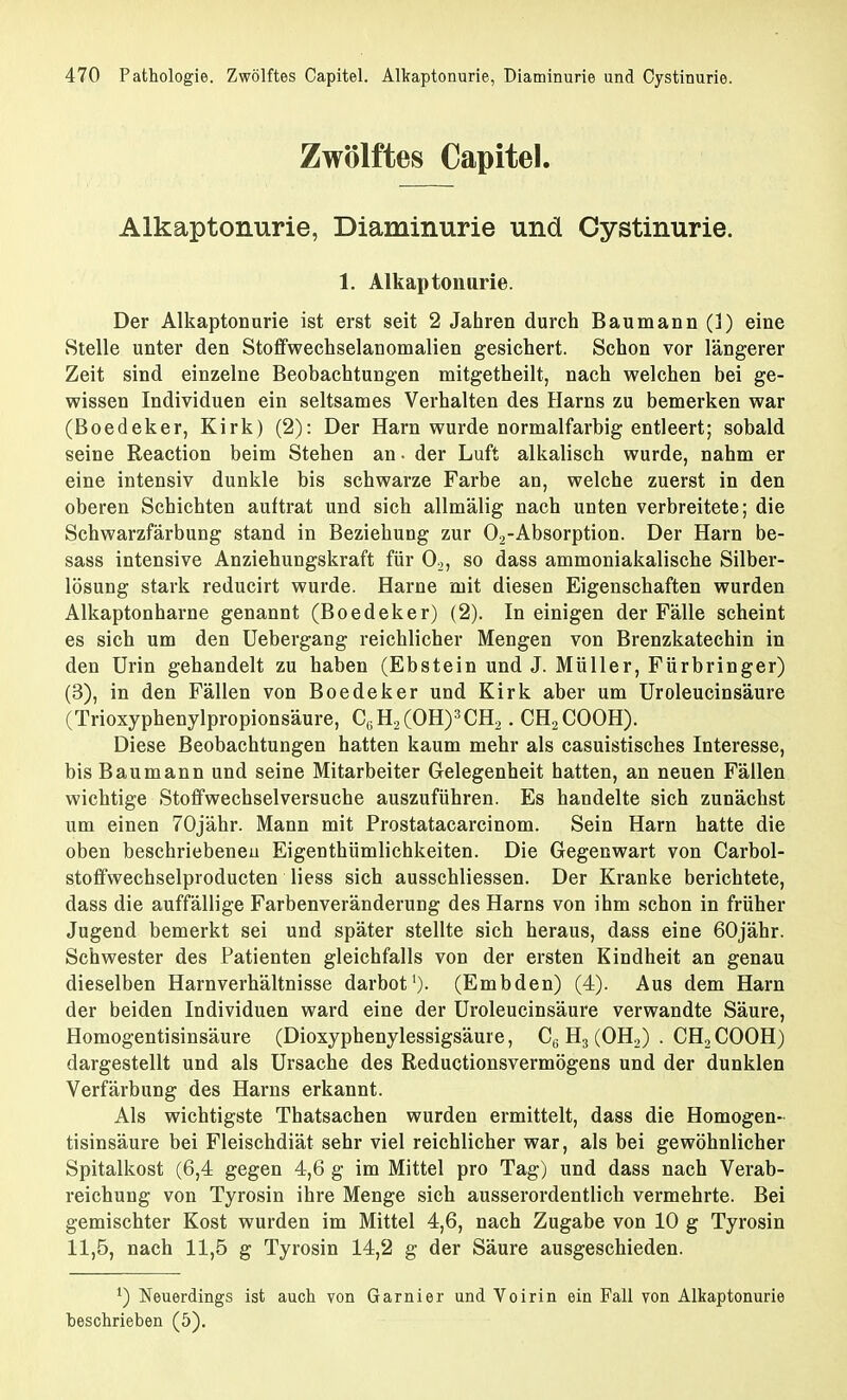 Zwölftes Capitel. Alkaptonurie, Diaminurie und Cystinurie. 1. Alkaptonurie. Der Alkaptonurie ist erst seit 2 Jahren durch Baumann (1) eine Stelle unter den Stoffwechselanomalien gesichert. Schon vor längerer Zeit sind einzelne Beobachtungen mitgetheilt, nach welchen bei ge- wissen Individuen ein seltsames Verhalten des Harns zu bemerken war (Boedeker, Kirk) (2): Der Harn wurde normalfarbig entleert; sobald seine Reaction beim Stehen an • der Luft alkalisch wurde, nahm er eine intensiv dunkle bis schwarze Farbe an, welche zuerst in den oberen Schichten auftrat und sich allmälig nach unten verbreitete; die Schwarzfärbung stand in Beziehung zur 02-Absorption. Der Harn be- sass intensive Anziehungskraft für 02, so dass ammoniakalische Silber- lösung stark reducirt wurde. Harne mit diesen Eigenschaften wurden Alkaptonharne genannt (Boedeker) (2). In einigen der Fälle scheint es sich um den Uebergang reichlicher Mengen von Brenzkatechin in den Urin gehandelt zu haben (Ebstein und J. Müller, Fürbringer) (3), in den Fällen von Boedeker und Kirk aber um Uroleucinsäure (Trioxyphenylpropionsäure, CüH,(OH)3CH2. CH2COOH). Diese Beobachtungen hatten kaum mehr als casuistisches Interesse, bis Baumann und seine Mitarbeiter Gelegenheit hatten, an neuen Fällen wichtige Stoffwechselversuche auszuführen. Es handelte sich zunächst um einen 70jähr. Mann mit Prostatacarcinom. Sein Harn hatte die oben beschriebeneu Eigenthümlichkeiten. Die Gegenwart von Carbol- stoffwechselproducten Hess sich ausschliessen. Der Kranke berichtete, dass die auffällige Farbenveränderung des Harns von ihm schon in früher Jugend bemerkt sei und später stellte sich heraus, dass eine 60jähr. Schwester des Patienten gleichfalls von der ersten Kindheit an genau dieselben Harnverhältnisse darbot1). (Embden) (4). Aus dem Harn der beiden Individuen ward eine der Uroleucinsäure verwandte Säure, Homogentisinsäure (Dioxyphenylessigsäure, CG H3 (OH2) . CH2 COOH) dargestellt und als Ursache des Reductionsvermögens und der dunklen Verfärbung des Harns erkannt. Als wichtigste Thatsachen wurden ermittelt, dass die Homogen- tisinsäure bei Fleischdiät sehr viel reichlicher war, als bei gewöhnlicher Spitalkost (6,4 gegen 4,6 g im Mittel pro Tag) und dass nach Verab- reichung von Tyrosin ihre Menge sich ausserordentlich vermehrte. Bei gemischter Kost wurden im Mittel 4,6, nach Zugabe von 10 g Tyrosin 11,5, nach 11,5 g Tyrosin 14,2 g der Säure ausgeschieden. *) Neuerdings ist auch von Garnier und Voirin ein Fall von Alkaptonurie beschrieben (5).