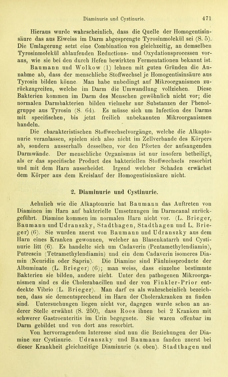 Hieraus wurde wahrscheinlich, dass die Quelle der Homogentisin- säure das aus Eiweiss im Darm abgesprengte Tyrosinmolekül sei (S. 5). Die Umlagerung setzt eine Combination von gleichzeitig, an demselben Tyrosinmolekül ablaufenden Reductions- und Oxydationsprocessen vor- aus, wie sie bei den durch Hefen bewirkten Fermentationen bekannt ist. Baumann und Wolkow (1) lehnen mit guten Gründen die An- nahme ab, dass der menschliche Stoffwechsel je Homogentisinsäure aus Tyrosin bilden könne. Man habe unbedingt auf Mikroorganismen zu- rückzugreifen, welche im Darm die Umwandlung vollziehen. Diese Bakterien kommen im Darm des Menschen gewöhnlich nicht vor; die normalen Darmbakterien bilden vielmehr nur Substanzen der Phenol- gruppe aus Tyrosin (S. 64). Es müsse sich um Infection des Darms mit specifischen, bis jetzt freilich unbekannten Mikroorganismen handeln. Die charakteristischen Stoffwechselvorgänge, welche die Alkapto- nurie veranlassen, spielen sich also nicht im Zellverbande des Körpers ab, sondern ausserhalb desselben, vor den Pforten der aufsaugenden Darmwände. Der menschliche Organismus ist nur insofern betheiligt, als er das specifische Product des bakteriellen Stoffwechsels resorbirt und mit dem Harn ausscheidet. Irgend welcher Schaden erwächst dem Körper aus dem Kreislauf der Homogentisinsäure nicht. 2. Diaminurie und Cystinurie. Aehnlich wie die Alkaptonurie hat Baumann das Auftreten von Diaminen im Harn auf bakterielle Umsetzungen im Darmcanal zurück- geführt. Diamine kommen im normalen Harn nicht vor. (L. Brieger, Baumann und Udranszky, Stadthagen, Stadthagen und L. Brie- ger) (6). Sie wurden zuerst von Baumann und Udranszky aus dem Harn eines Kranken gewonnen, welcher an Blasenkatarrh und Cysti- nurie litt (6). Es handelte sich um Cadaverin (Pentamethylendiamin), Putrescin (Tetramethylendiamin) und ein dem Cadaverin isomeres Dia- min (Neuridin oder Saprin). Die Diamine sind Fäulnissproducte der Albuminate (L. Brieger) (6); man weiss, dass einzelne bestimmte Bakterien sie bilden, andere nicht. Unter den pathogenen Mikroorga- nismen sind es die Cholerabacillen und der von Finkler-Prior ent- deckte Vibrio (L. Brieger). Man darf es als wahrscheinlich bezeich- nen, dass sie dementsprechend im Harn der Cholerakranken zu finden sind. Untersuchungen liegen nicht vor, dagegen wurde schon an an- derer Stelle erwähnt (S. 250), dass Roos ihnen bei 2 Kranken mit schwerer Gastroenteritis im Urin begegnete. Sie waren offenbar im Darm gebildet und von dort aus resorbirt. Von hervorragendem Interesse sind nun die Beziehungen der Dia- mine zur Cystinurie. Udranszky und Baumann fanden zuerst bei dieser Krankheit gleichzeitige Diaminurie (s. oben). Stadthagen und