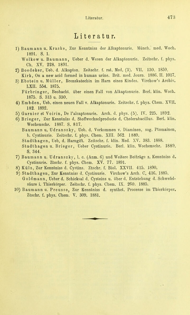 Literatur. 1) Baumarin u. Kraske, Zur Kenntniss der Alkaptonurie. Münch, med. Woch. 1891. S. 1. Wolkow u. Baumann, Ueber d. Wesen der Alkaptonurie. Zeitschr. f. phys. Ch. XV. 228. 1891. 2) ßoedeker, Ueb. d. Alkapton. Zeitschr. f. rat. Med. (3). VII. 130. 1859. Kirk, On a new acid formed in human urine. Brit. med. Journ. 1886. II. 1017. 3) Ebstein u. Müller, Brenzkatechin im Harn eines Kindes. Virchow's Archiv. LXII. 554. 1875. Fürbringer, Beobacht. über einen Fall von Alkaptonurie. Berl. klin. Woch. 1875. S. 313 u. 330. 4) Embden, Ueb. einen neuen Fall v. Alkaptonurie. Zeitschr. f. phys. Chem. XVII. 182. 1892. 5) Garnier et Voirin, De l'alcaptonurie. Arch. d. phys. (5). IV. 225. 1892. 6) Brieger, Zur Kenntniss d. Stoffwechselproducte d. Cholerabacillus. Berl. klin. Wochenschr. 1887. S. 817. Baumann u. Udranszky, Ueb. d. Vorkommen v. Diaminen, sog. Ptomainen, b. Cystinurie. Zeitschr. f. phys. Chem. XIII. 562. 1889. Stadthagen, Ueb. d. Harngift. Zeitschr. f. klin. Med. XV. 383. 1888. Stadthagen u. Brieger, Ueber Cystinurie. Berl. klin. Wochenschr. 1889. S. 344. 7) Baumann u. Udranszky, 1. c. (Anm. 6) und Weitere Beiträge z. Kenntniss d. Cystinurie. Ztschr. f. phys. Chem. XV. 77. 1891. 8) Külz, Zur Kenntniss d. Cystins. Ztschr. f. Biol. XXVII. 415. 1890. 9) Stadthagen, Zur Kenntniss d. Cystinurie. Virchow's Arch. C. 416. 1885. Goldmann, Ueber d. Schicksal d. Cysteins u. über d. Entstehung d. Schwefel- säure i. Thierkörper. Zeitschr. f. phys. Chem. IX. 260. 1885. 10) Baumann u. Preusse, Zur Kenntniss d. synthet. Processe im Thierkörper. Ztschr. f. phys. Chem. V. 309. 1881.