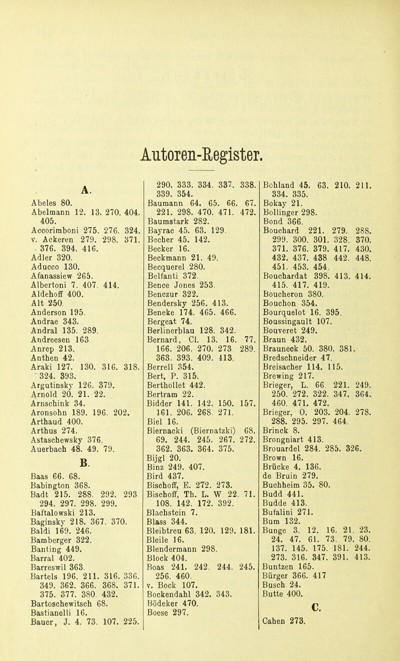 Autoren-Register, A. Abeles 80. Abelmann 12. 13. 270. 404. 405. Accorimboni 275. 276. 324. v. Ackeren 279. 298. 371. . 376. 394. 416. Adler 320. Aducco 130. Afanassiew 265. Albertoni 7. 407. 414. Aldehoff 400. Alt 250. Anderson 195. Andrae 343. Andral 135. 289. Andreesen 163. Anrep 213. Anthen 42. Araki 127. 130. 316. 318. 324. 393. Argutinsky 126. 379. Arnold 20. 21. 22. Arnschink 34. Aronsohn 189. 196. 202. Arthaud 400. Arthus 274. Astaschewsky 376. Auerbach 48. 49. 79. B. Baas 66. 68. Babington 368. Badt 215. 288. 292. 293 294. 297. 298. 299. Baftalowski 213. Baginsky 218. 367. 370. Baldi 169. 246. Bamberger 322. Banting 449. Barrai 402. Barreswil 363. Bartels 196. 211. 316. 336. 349. 362. 366. 368. 371. 375. 377. 380. 432. Bartoschewitsch 68. Bastianeiii 16. Bauer, J. 4. 73. 107. 225. 290. 333. 334. 337. 338. 339. 354. ßaumann 64. 65. 66. 67. 221. 298. 470. 471. 472. Baumstark 282. Bayrac 45. 63. 129. Becher 45. 142. Becker 16. Beckmann 21. 49. Becquerel 280. Belfanti 372. Bence Jones 253. Benczur 322. Bendersky 256. 413. Beneke 174. 465. 466. Bergeat 74. Berlinerblau 128. 342. Bernard, Cl. 13. 16. 77. 166. 206. 270. 273. 289. 363. 393. 409. 413. Berrell 354. Bert, P. 315. Berthollet 442. Bertram 22. Bidder 141. 142. 150. 157. 161. 206. 268. 271. Biel 16. Biernacki (Biernatzki) 68. 69. 244. 245. 267. 272. 362. 363. 364. 375. Bijgl 20. Binz 249. 407. Bird 437. Bischoff, E. 272. 273. Bischoff, Th. L. W. 22. 71. 108. 142. 172. 392. Blachstein 7. Blass 344. Bleibtreu 63. 120. 129. 181. Bleile 16. Blendermann 298. Block 404. Boas 241. 242. 244. 245. 256. 460. v. Bock 107. Bockendahl 342. 343. Bödeker 470. Boese 297. Bohland 45. 63. 210. 211. 334. 335. Bokay 21. Bollinger 298. Bond 366. Bouchard 221. 279. 288. 299. 300. 301. 328. 370. 371. 376. 379. 417. 430. 432. 437. 438 442. 448. 451. 453. 454. Bouchardat 398. 413. 414. 415. 417. 419. Boucheron 380. Bouchon 354. Bourquelot 16. 395. Boussingault 107. Bouveret 249. Braun 432. Brauneck 50. 380. 381. Bredschneider 47. Breisacher 114. 115. Brewing 217. Brieger, L. 66. 221. 249. 250. 272. 322. 347. 364. 460. 471. 472. Brieger, 0. 203. 204. 278. 288. 295. 297. 464. Brinck 8. Brongniart 413. Brouardel 284. 285. 326. Brown 16. Brücke 4. 136. de Bruin 279. Buchheim 35. 80. Badd 441. Budde 413. Bufalini 271. Bam 132. Bange 3. 12. 16. 21. 23. 24. 47. 61. 73. 79. 80. 137. 145. 175. 181. 244. 273. 316. 347. 391. 413. Buntzen 165. Bürger 366. 417 Bosch 24. Butte 400. c. Cahen 273.