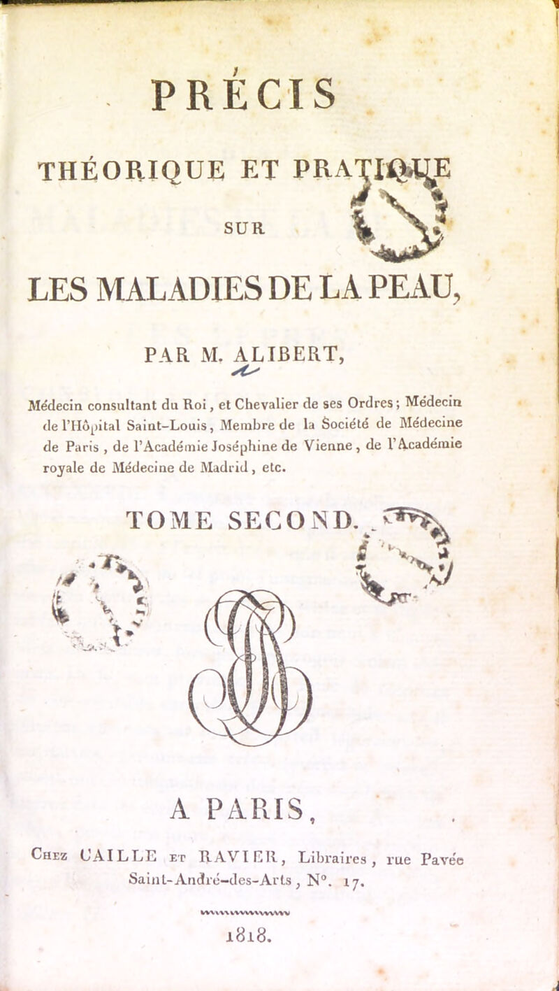 1 PRECIS THÉORIQUE ET PRAJIi^E SUR LES MALADIES DE LA PEAU, PAR M. ALIBERT, Médecin consultant du Roi, et Chevalier de ses Ordres ; Médecin de l'Hôpital Saint-Louis, Membre de la Société de Médecine de Paris , de l'Académie Joséphine de Vienne, de l'Académie royale de Médecine de Madrid , etc. TOME SECOND. -^^^ f < ^ V> A PARIS, Chez CAILLE et RAVIER, Libraires, rue Pavée Saint- André-des-Arls , N°. xj. wv v>\. vwx wwvv 1818. I