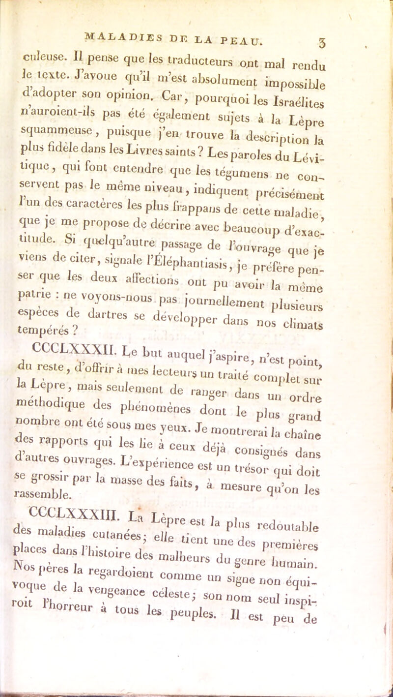 culeuse. Il pense que les traducteurs ont mal rendu Je texte. J'avoue qu'il m'est absolument impossible dadopter son opinion. Car, pourquoi les Israélites naur01ent-ils pas été également sujets à la Lèpre squammeuse, puisque j'en trouve la description ]a plus fidèle dans les Livres saints ? Les paroles du Lévi Uque, qui font entendre que les tégumens „e COn servent pas le même niveau, indiquent précisément 1 un des caractères les plus frappaus de cette maladie que ,e me propose de décrire avec beaucoup d'exac! Ulude Si quelqu'autre passage de l'ouvrage que ie V^ens de eue, signale l'Eléphantiasis, je prSere pen- ser que les deux affecùons ont pu avoir ,a même patrie . ne voyons-nous pas journellement plusieurs espèces de dartres se développer dans nos climats tempères ? ^«uuau» CCCLXXXII. Le but auquel j'aspire, n'est noin, k Lèpre, tnats seulement de ranger dans un ordre met odtque des pMnomèpe* dont le «otnbre ont été sous tnes yeu*. Je outrerai ia chle des rapports qui les lie à cens déjà consignés d n d autres ouvrages. L'e.pér.enee est un trésor qui doi voc u de * 'ent COnlme »» éqi- rCUr - lOUS ,es Pépies. Il est peu de