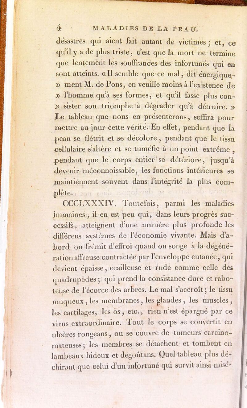 désastres qui aient fait autant de victimes ; et, ce qu'il y a de plus triste, c'est que la mort ne termine que lentement les souffrances des infortunés qui en sont atteints. <x II semble que ce mal, dit énergique- y> ment M. de Pons, en veuille moins à l'existence de » l'homme qu'à ses formes, et qu'il fasse plus con- y> sister son triomphe à dégrader qu'à détruire. » Le tableau que nous en présenterons, suffira pour mettre au jour cette vérité. En effet, pendant que la peau se flétrit et se décolore, pendant que le tissu cellulaire s'altère et se tuméfie à un point extrême , pendant que le corps entier se détériore, jusqu'à devenir méconnoissable, les fonctions intérieures se maintiennent souvent dans l'intégrité la plus com- plète. CCCLXXXIV. Toutefois, parmi les maladies humaines , il en est peu qui, dans leurs progrès suc- cessifs, atteignent d'une manière plus profonde les différens systèmes de l'économie vivante. Mais d'a- bord on frémit d'effroi quand on songe à la dégéné- ration affreuse contractée par l'enveloppe cutanée, qui devient épaisse, écailleuse et rude comme celle des quadrupèdes ; qui prend la consistance dure et rabo- teuse de l'écorce des arbres. Le mal s'accroît ; le tissu muqueux, les membranes, les glandes , les muscles, les cartilages, les os, etc., rien n'est épargné par ce virus extraordinaire. Tout le corps se convertit en ulcères rongeans, ou se couvre de tumeurs carcino- mateuses; les membres se détachent et tombent en lambeaux hideux et dégoûtans. Quel tableau plus dé- chirant que celui d'un infortuné qui survit ainsi misé-