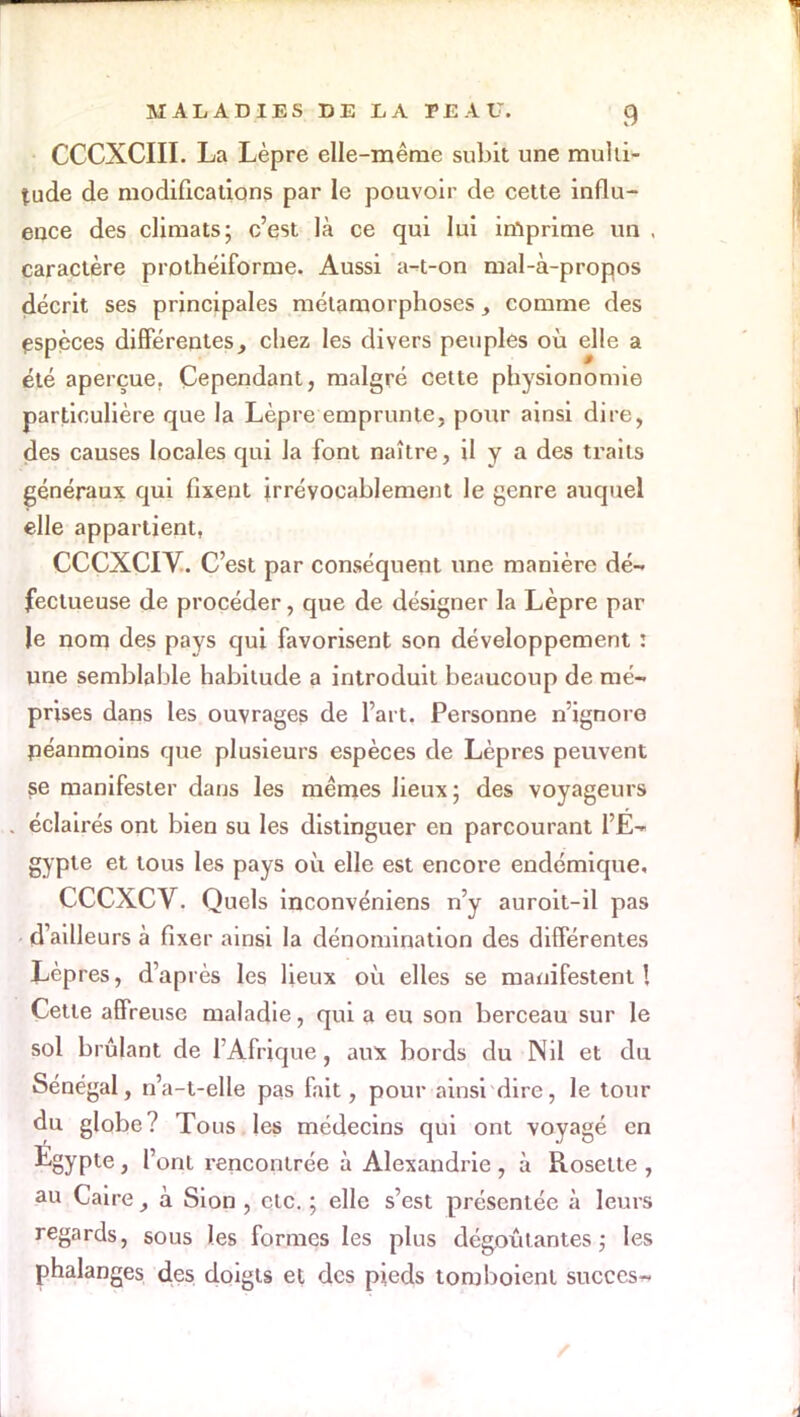 CCCXCIII. La Lèpre elle-même subit une multi- tude de modifications par le pouvoir de cette influ- ence des climats; c'est là ce qui lui imprime un , caractère prothéiforme. Aussi a-t-on mal-à-propos décrit ses principales métamorphoses comme des espèces différenteschez les divers peuples où elle a été aperçue. Cependant, malgré cette physionomie particulière que la Lèpre emprunte, pour ainsi dire, des causes locales qui la font naître, il y a des traits généraux qui fixent irrévocablement le genre auquel elle appartient, CCCXCIV. C'est par conséquent une manière dé- fectueuse de procéder, que de désigner la Lèpre par le nom des pays qui favorisent son développement : une semblable habitude a introduit beaucoup de mé- prises dans les ouvrages de l'art. Personne n'ignore néanmoins que plusieurs espèces de Lèpres peuvent se manifester dans les mêmes lieux; des voyageurs éclairés ont bien su les distinguer en parcourant l'E- gypte et tous les pays où elle est encore endémique, CCCXCV. Quels inconvéniens n'y auroit-il pas - d'ailleurs à fixer ainsi la dénomination des différentes Lèpres, d'après les lieux où elles se manifestent ! Cette affreuse maladie, qui a eu son berceau sur le sol brûlant de l'Afrique, aux bords du Nil et du Sénégal, n'a-t-elle pas fait, pour ainsi dire, le tour du globe? Tous les médecins qui ont voyagé en ■^SyPte 3 l'ont rencontrée à Alexandrie , à Rosette , au Caireà Sion , etc. ; elle s'est présentée à leurs regards, sous les formes les plus dégoûtantes,- les phalanges des doigts et des pieds tomboient succès-