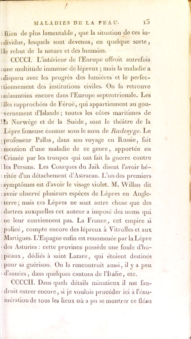 i Rien de plus lamentable, que la situation de ces in- tdividus, lesquels sont devenus, en quelque sorte, Ile rebut de la nature et des humains. CCCCI. L'intérieur de l'Europe offroit autrefois îune multitude immense de lépreux ; mais la maladie a (disparu avec les progrès des lumières et le perfec- itionnement des institutions civiles. On la retrouve i néanmoins encore dans l'Europe septentrionale. Les iîles rapprochées de Féroé, qui appartiennent au gou- vernement d'Islande; toutes les côtes maritimes de ] îa Norwège et de la Suède, sont le théâtre de la . Lèpre fameuse connue sous le nom de Raclesyge. Le [professeur Pallas, dans son voyage en Russie, fait i mention d'une maladie de ce genre, apportée en • Crimée par les troupes qui ont fait la guerre contre I les Persans. Les Cosaques du Jaik disent l'avoir hé- i ritée d'un détachement d'Astracan. L'un des premiers : symptômes est d'avoir le visage violet. M. Willan dit ; avoir observé plusieurs espèces de Lèpres en Angle- i terre ; mais ces Lèpres ne sont autre chose que des i dartres auxquelles cet auteur a imposé des noms qui ne leur conviennent pas. La France, cet empire si policé, compte encore des lépreux à Vitrolles et aux Marligues. L'Espagne enfin est renommée par la Lèpre i des Asturies : cette province possède une foule d'ho- jpilaux, dédiés à saint Lazare, qui étoient destinés pour sa guérison. On la rencontroit aussi, il y a peu d'années, dans quelques cantons de l'Italie, etc. CCCCII. Dans quels détails minutieux il me fau- dioit entrer encore, si je voulois procéder ici à I'énu- mérationde tous les lieux où a pu se montrer ce fléau