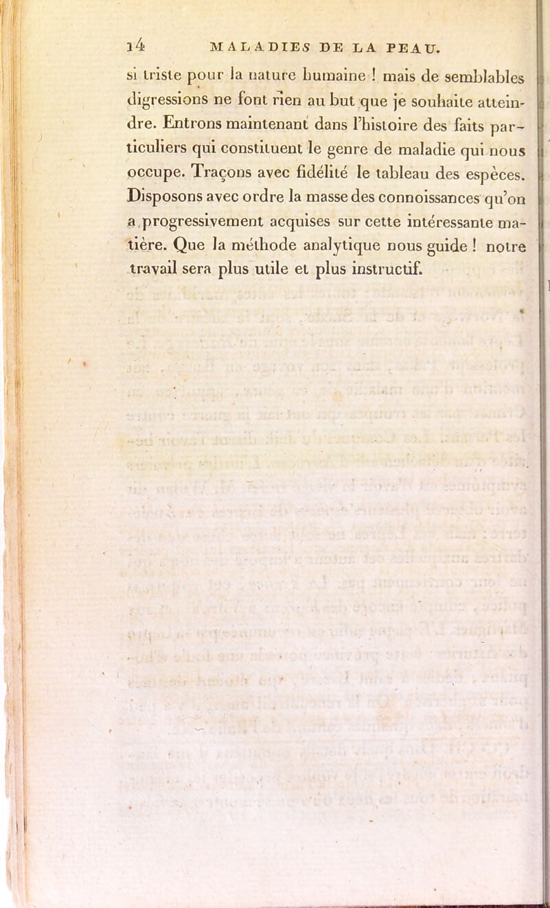 si triste pour la ualure humaine ! mais de semblables digressions ne font rien au but que je souhaite attein- dre. Entrons maintenant dans l'histoire des faits par- ticuliers qui constituent le genre de maladie qui nous occupe. Traçons avec fidélité le tableau des espèces. Disposons avec ordre la masse des connoissances qu'on a progressivement acquises sur cette intéressante ma- tière. Que la méthode analytique nous guide ! notre travail sera plus utile et plus instructif.