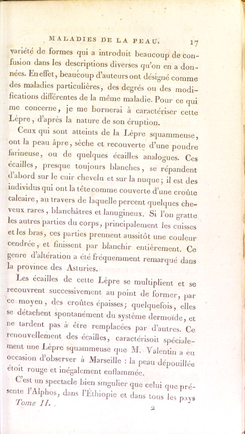 variété de formes qui a introduit beaucoup de con- fusion dans les descriptions diverses qu'on en a don- nées. EneflPet, beaucoup d'auteurs ont désigné comme des maladies particulières, des degrés ou des modi- fications différentes de la même maladie. Pour ce qui me concerne, je me bornerai à caractériser cette Lèpre, d'après la nature de son éruption. Ceux qui sont atteints de la Lèpre squammeuse, ont la peau âpre, sèche et recouverte d'une poudre farineuse, ou de quelques écailles analogues. Ces écailles, presque toujours blanches, se répandent d'abord sur le cuir chevelu et sur la nuque; il est des individus qui ont la tête comme couverte d'une croûte calcaire, au travers de laquelle percent quelques che- veux rares , blanchâtres et lanugineux. Si l'on gratte les autres parties du corps, principalement les cuisses et les bras, ces parties prennent aussitôt une couleur cendrée, et finissent par blanchir entièrement Ce genre d'altération a été fréquemment remarqué dans la province des Asluries. Les écailles de cette Lèpre se multiplient et se recouvrent successivement au point de former, par ce moyen, des croûtes épaisses; quelquefois,'elles se détachent spontanément du système dermoïde, et ne tardent pas à être remplacées par d'autres. Ce renouvellement des écailles, caractérisoit spéciale- ment une Lèpre squammeuse que M. Valenlin a eu occasion d'observer à Marseille : la peau dépouillée etoit rouge et inégalement enflammée. C'est u„ spectacle bien singulier que celui que pré- sente 1 Alphos, dans l'Ethiopie et dans tous les L. l orne IL ' J