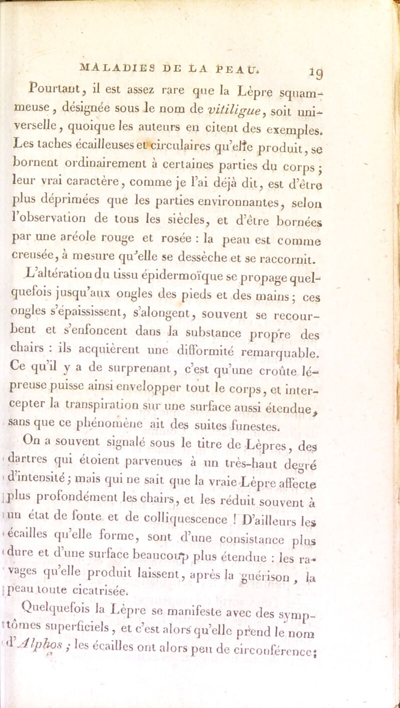 Pourtant, il est assez rare que la Lèpre squam- meuse, désignée sous le nom de vitiligue, soit uni- verselle , quoique les auteurs en citent des exemples. Les taches écailleuses eu circulaires qu'elîe produit, se bornent ordinairement à certaines parties du corps • leur vrai caractère, comme je l'ai déjà dit, est d'être plus déprimées que les parties environnantes, selon l'observation de tous les siècles, et d'être bornées par une aréole rouge et rosée : la peau est comme creusée, à mesure qu'elle se dessèche et se raccornit. L'altération du tissu épidermoïque se propage quel- quefois jusqu'aux ongles des pieds et des mains; ces ongles s'épaississent, s'alongent, souvent se recour- bent et s'enfoncent dans Ja substance propre des chairs : ils acquièrent une difformité remarquable. Ce qu'il y a de surprenant, c'est qu'une croûte lé- preuse puisse ainsi envelopper tout le corps, et inter- cepter la transpiration sur une surface aussi étendue> sans que ce phénomène ail des suites funestes. On a souvent signalé sous le titre de Lèpres, des dartres qui éloient parvenues à un très-haut degré i d'intensité ; mais qui ne sait que la vraie Lèpre affecte ]plus profondément les chairs, et les réduit souvent à i un état de fonte et de colliquescence ! D'ailleurs les •écailles qu'elle forme, sont d'une consistance plus «dure et d'une surface beaucoup plus étendue : les ra- vages qu'elle produit laissent, après la guerison , lu î peau toute cicatrisée. Quelquefois la Lèpre se manifeste avec des symp- tômes superficiels, et c'est alors qu'elle pfcnd le nom ' XAlphas ; les écailles ont alors peu de circonférence;