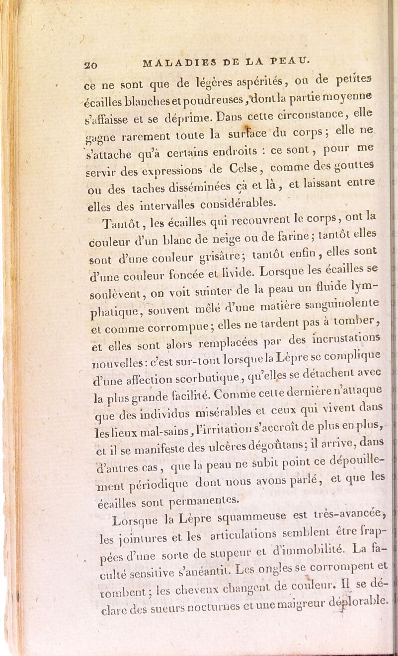 ce ne sont que de légères aspérités, ou de petites écailles blanches et poudreuses /donlla partie moyenne s'affaisse et se déprime. Dans celte circonstance, elle gagne rarement toute la surtace du corps ; elle ne s'attache qu'à certains endroits : ce sont, pour me servir des expressions de Celse, comme des gouttes ou des taches disséminées ça et là, et laissant entre elles des intervalles considérables. Tantôt, les écailles qui recouvrent le corps, ont la couleur d'un blanc de neige ou de farine; tantôt elles sont d'une couleur grisâtre; tantôt enfin, elles sont d'une couleur foncée et livide. Lorsque les écailles se soulèvent, on voit suinter de la peau un fluide ym- phatique, souvent mêlé d'une matière sanguinolente et comme corrompue; elles ne tardent pas à tomber, et elles sont alors remplacées par des incrustations nouvelles: c'est sur-tout lorsque la Lèpre se complique d'une affection scorbutique, qu'elles se détachent avec la plus grande facilité. Comme celle dernière n'attaque due des individus misérables et ceux qui vivent dans leslieux mal-sains, l'irritation s'accroît de plus en plus, et il se manifeste des ulcères dégoûlans; il arrive, dans d'antres cas, que la peau ne subit point ce dépouille- ment périodique dont nous avons parlé, et que les écailles sont permanentes. Lorsque la Lèpre squammeuse est très-avancee, les jointures et les articulations semblent être frap- pées d'une sorte de stupeur et d'immobilité. La fa- culté senshive s'anéantit. Les ongles se corrompent et tombent; les cheveux changent de couleur. II. se dé- clare des sueurs nocturnes et une maigreur durable.