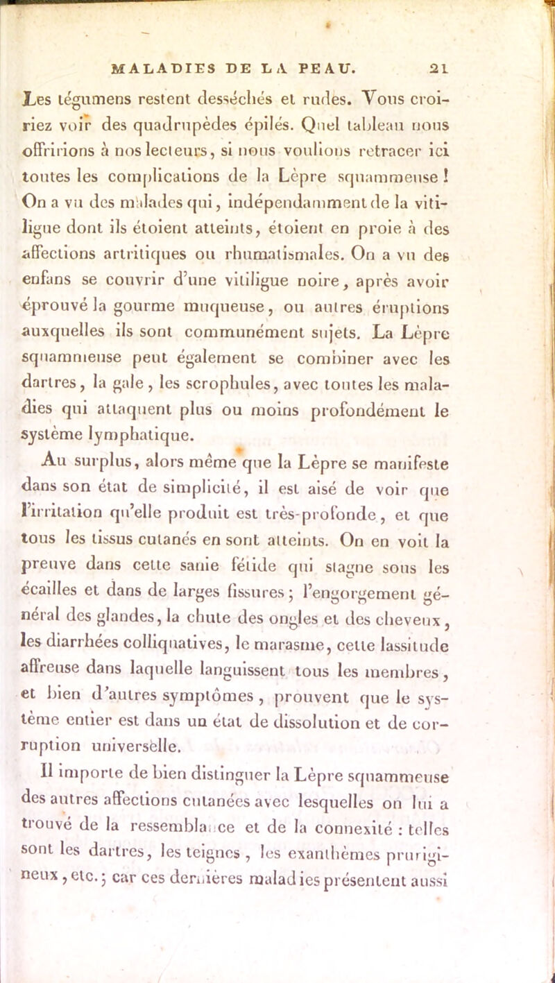 Les légumens restent desséchés et rudes. Vous croi- riez voir des quadrupèdes épilés. Quel tableau nous offririons à nos lecteurs, si nous voulions retracer ici toutes les complications de la Lèpre squammeuse ! On a vu des malades qui, indépendamment de la viti- ligue dont ils étoient atteints, étoient en proie à des affections artritiques ou rhumatismales. On a vu de6 enfans se couvrir d'une vililigue noire, après avoir éprouvé la gourme muqueuse, ou autres éruptions auxquelles ils sont communément sujets. La Lèpre squammeuse peut également se combiner avec les dartres, la gale , les scrophules, avec toutes les mala- dies qui attaquent plus ou moins profondément le système lymphatique. Au surplus, alors même que la Lèpre se manifeste dans son état de simplicité, il est aisé de voir que l'irritation qu'elle produit est très-profonde, et que tous les tissus cutanés en sont atteints. On en voit la preuve dans cette sanie fétide qui stagne sous les écailles et dans de larges fissures ; l'engorgement gé- néral des glandes, la chute des ongles et des cheveux, les diarrhées colliquatives, le marasme, cette lassitude affreuse dans laquelle languissent tous les membres, et bien d'autres symptômes , prouvent que le sys- tème entier est dans un état de dissolution et de cor- ruption universelle. Il importe de bien distinguer la Lèpre squammeuse des autres affections cutanées avec lesquelles on lui a trouvé de la ressembla, ce et de la connexité : telles sont les dartres, les teignes , les exanthèmes prurigi- neux , etc. 5 car ces derrières malad ies présentent aussi