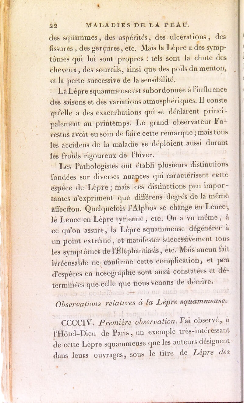 des squammes, des aspérités, des ulcérations, des fissures , des gerçures, etc. Mais la Lèpre a des symp- tômes qui lui sont propres : tels sont la chute des cheveux, des sourcils, ainsi que des poils du menton, et la perte successive de la sensibilité. La Lèpre squammeuse est subordonnée à l'influence des saisons et des variations atmosphériques. 11 conste qu'elle a des exacerbalions qui se déclarent princi- palement au printémps. Le grand observateur Fo- restus a voit eu soin de faire cette remarque ; mais tous les accidens de la maladie se déploient aussi durant les froids rigoureux de l'hiver. Les Pathologistes ont établi plusieurs distinctions fondées sur diverses nuances qui caractérisent cette espèce de Lèpre ; mais ces distinctions peu impor- tantes n'expriment que différens degrés de la même affection. Quelquefois l'Alphos se change en Leuce> Je Leuce en Lèpre tyrienne, etc. On a vu même, à ce qu'on assure, la Lèpre squammeuse dégénérer a un point extrême, et manifester successivement ton* les symptôme* de l'Éléphantiasis, etc. Mais aucun fait irrécusable ne confirme cette complication, et peu d'espèces en nosographie sorti aussi constatées et dé- terminées que celle que nous venons de décrire. Observations relatives à la Lèpre squammeuse. CCCCIV. Première observation. J'ai observé, à l'Hôtel-Dicu de Paris, un exemple très-intéressant de celte Lèpre squammeuse que les auteurs désignent dans leuKS ouvrages, sous le titre de Lèpre des