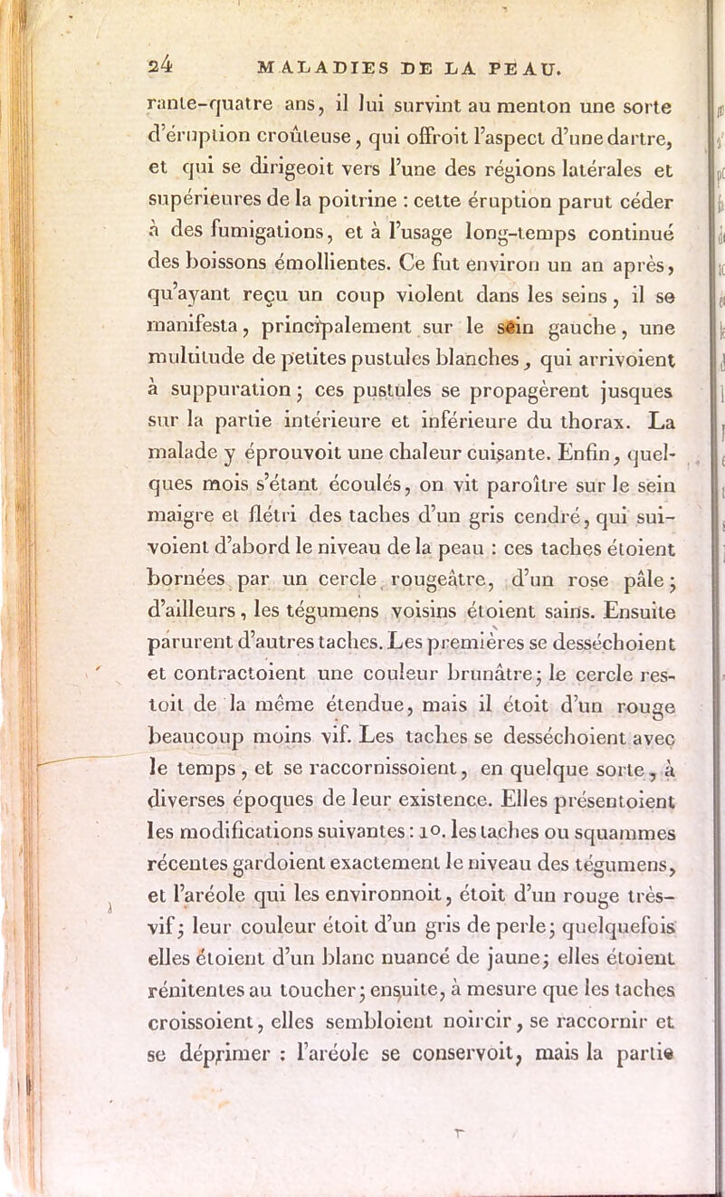 rante-quatre ans, il lui survint au menton une sorte d'éruption croûieuse, qui offroit l'aspect d'une dartre, et qui se dirigeoit vers l'une des régions latérales et supérieures de la poitrine : cette éruption parut céder à des fumigations, et à l'usage long-temps continué des boissons émollientes. Ce fut environ un an après, qu'ayant reçu un coup violent dans les seins, il se manifesta, principalement sur le séia gauche, une multitude de petites pustules blanches, qui arrivoient à suppuration ; ces pustules se propagèrent jusques sur la partie intérieure et inférieure du thorax. La malade y éprouvoit une chaleur cuisante. Enfin, quel- ques mois s'étant écoulés, on vit paroîlre sur le sein maigre et flétri des taches d'un gris cendré, qui sui- voient d'abord le niveau de la peau : ces taches étoient bornées par un cercle, rougeâtre, d'un rose pâle; d'ailleurs, les tégumens voisins étoient sains. Ensuite parurent d'autres taches. Les premières se desséchoient et contractoient une couleur brunâtre; le cercle res- toil de la même étendue, mais il étoit d'un rouge beaucoup moins vif. Les taches se desséchoient avec le temps , et se raccornissoient, en quelque sorte , à diverses époques de leur existence. Elles présentoient les modifications suivantes : 10. les taches ou squammes récentes gardoienl exactement le niveau des tégumens, et l'aréole qui les environnoit, étoit d'un rouge très- vif; leur couleur étoit d'un gris de perle; quelquefois elles étoient d'un blanc nuancé de jaune; elles étoient rénitentes au toucher; ensuite, à mesure que les taches croissoient, elles sembloient noircir, se raccornir et se déprimer : l'aréole se conservoit, mais la partie r