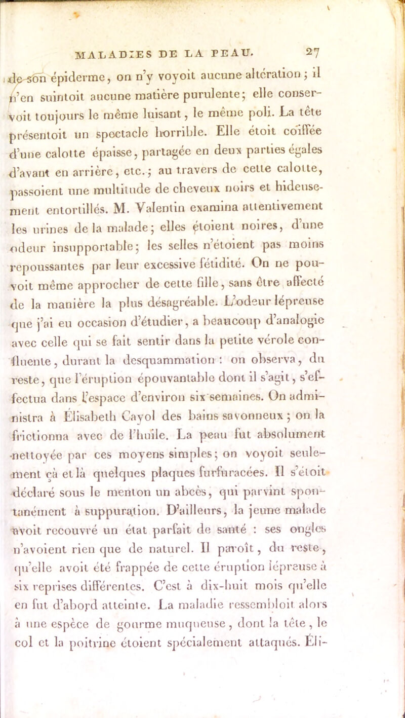 <le son épiderme, on n'y voyoit aucune altération ; il n'en suintoit aucune matière purulente; elle conser- voit toujours le même luisant, le même poli. La tête présentoit un spectacle horrible. Elle étoit coiffée dune calotte épaisse, partagée en deux parties égales Savant en arrière, etc.; au travers de celte calotte, ^assoient une multitude de cheveux noirs et hideuse- ment entortillés. M. Valentin examina attentivement les urines de la malade; elles ploient noires, d'une odeur insupportable ; les selles n'éloient pas moins repoussantes par leur excessive fétidité. On ne pou- voit même approcher de celle fille, sans être affecté de la manière la plus désagréable. L'odeur lépreuse que j'ai eu occasion d'étudier, a beaucoup d'analogie avec celle qui se fait sentir dans la petite vérole con- iluenle, durant la desquammation : on observa, du reste, que l'éruption épouvantable dont il s'agit, s'ef- fectua dans l'espace d'environ six semaines. On admi- nistra à Élisabeth Cayol des bains savonneux ; on la frictionna avec de l'huile. La penu fut absolument •nettoyée par ces moyens simples ; on voyoit seule- ment çà ellà quelques plaques furfuracées. Il s'éloit déclare sous le menton un abcès, qui parvint spon- tanément à suppuration. D'ailleurs, la jeune malade nvoit recouvré un état parfait de santé : ses ongle;, n'avoient rien que de naturel. Il paroît, du reste, qu'elle avoit été frappée de cette éruption lépreuse à six reprises différentes. C'est à dix-huit mois qu'elle en fut d'abord atteinte. La maladie ressembloit alors à une espèce de gourme muqueuse, dont !a tête, le col et la poitrine éloient spécialement attaqués. Éli-