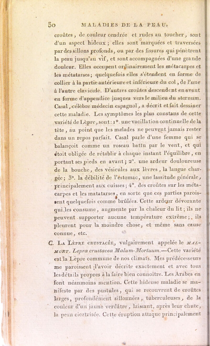 croûtes , de couleur cendrée et rudes au toucher^ sont d'un aspect hideux ; elles sont marquées et traversées par des sillons profonds, ou par des fissures qui pénètrent la peau jusqu'au vif, et sont accompagnées d'une grande douleur. Elles occupent ordinairement les métacarpes et les métatarses ; quelquefois elles s'étendent en forme de collier à la partie antérieure et inférieure du col, de l'une à l'autre clavicule. D'autres croûtes descendent en avant en forme d'appendice jusques vers le milieu du sternum. Casai, célèbre médecin espagnol ., a décrit et fait dessiner cette maladie. Les symptômes les plus constans de cette variété de Lèpre, sont: i°. une vacillation continuelle delà tête , au point que les malades ne peuvent jamais rester dans un repos parfait. Casai parle d'une femme qui se balançoit comme un roseau battu par le vent, et qui étoit obligée de rétablir à chaque instant l'équilibre, en portant ses pieds en avant; 2°. une ardeur douloureuse de la bouche, des vésicules aux lèvres , la langue char- gée; 3°. la débilité de l'estomac, une lassitude générale/ principalement aux cuisses; 4°. des croûtes sur les méta- carpes et les matatarses^ en sorte que ces parties parois- «ent quelquefois comme brûlées. Cette ardçur dévorante quiles consume , augmente par la chaleur du lit -, ils ne peuvent supporter aucune température extrême ;, ils pleurent pour la moindre chose, et même sans cause connue, etc. C. La Lèpre crustacée, vulgairement appelée le mal- mort. L,epra crustacea Malum-JSIorluum.—Cette variété est la Lèpre commune de nos climals. Mes prédécesseurs me paroissent d'avoir décrite exactement et avec tous les détails propres à la faire bien connoître. Les Arabes en font néanmoins mention. Cette hideuse maladie se ma- nifeste par des pustules, qui se recouvrent de croûtes larges, profondément sillonnées, tuberculeuses, de la couleur d'un jaune verdâtre, laissant, après leur chute, la peau cicatrisée. Cette éruption attaque principalement