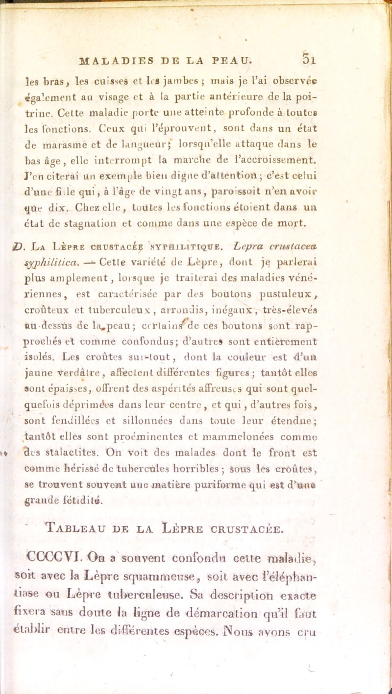 les bras, les cuisses et h a jambe6 ; mais je l'ai observée également au visage et à la partie antérieure de la poi- triue. Celte maladie porte une atteinte profonde à toutes les fonctions. Ceux qui l'éprouvent, sont clans un état de marasme et de langueur^ lorsqu'elle attaque dans le bas âge, elle interrompt la marche de l'accroissement. J'en citerai un exemple bien digne d'attention ; c'est celui d'une fi.le qui, à l'âge de vingt ans, paro;ssoit n'en avoir que dix. Cliezelle, toutes les fonctions étoient dans un état de stagnation et comme dans une espèce de mort. D. La Lèpre crustacee syphilitique. Lepra criislacea syp/ii/ilica. — Cetle variété de Lèpre, dont je parlerai plus amplement, lorsque je traiterai des maladies véné- riennes, est caractérisée par des boutons pustuleux, croûteux et tuberculeux, arrondis, inégaux, très-élevéa au-dessus dela^pcau; certain /d e ces boutons sont rap- prochés et comme confondus; d'autres sont entièrement isolés. Les croûtes sui-lout, dont la couleur est d'un jaune verdâtre , affectent différentes figures; tantôt elle* sont épaisses, offrent des aspérités affreuses qui sont quel- quefois déprimées dans leur centre, et qui, d'autres fois, sont fendillées et sillonnées duiis toute leur étendue; tantôt elles sont proéminentes et mainmelonées comme 3es stalactites. On voit des malades dont le front est comme hérissé de tubercules horribles ; sous les croûtes, se trouvent souveHt une matière puriforme qui est d'une grande fétidité. Tableau de la Lèpre crustacée. CCCCVI. On a souvent confondu celte maladie, sok avec la Lèpre squammeuse, soit avec ieléphan- Uaee ou Lèpre tuberculeuse. Sa description exacte fixera sans doute la ligne de démarcation qu'il faut établir entre les différentes espèces. Nous avons cru