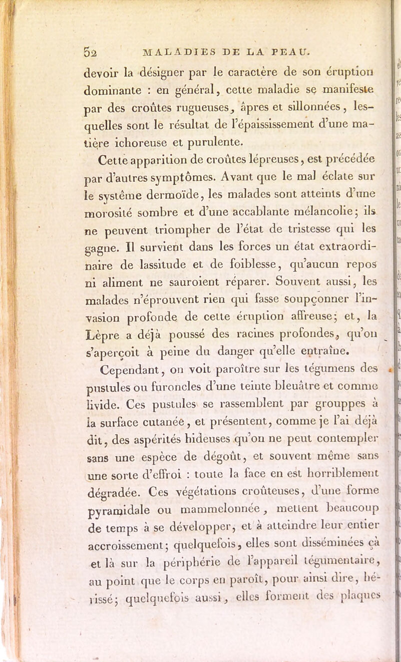 devoir la désigner par le caractère de son éruption dominante : en général, cette maladie se manifeste par des croûtes rugueuses, âpres et sillonnées, les- quelles sont le résultat de Pépaississement d'une ma- tière ichoreuse et purulente. Cette apparition de croûtes lépreuses, est précédée par d'autres symptômes. Avant que le mal éclate sur le système dermoïde, les malades sont atteints d'une morosité sombre et d'une accablante mélancolie ; ils ne peuvent triompher de l'état de tristesse qui les gagne. Il survient dans les forces un état extraordi- naire de lassitude et de foiblesse, qu'aucun repos ni aliment ne sauroient réparer. Souvent aussi, les malades n'éprouvent rien qui fasse soupçonner l'in- vasion profonde de cette éruption affreuse; et, la Lèpre a déjà poussé des racines profondes., qu'on s'aperçoit à peine du danger qu'elle entraîne. Cependant, on voit paroître sur les légumens des pustules ou furoncles d'une teinte bleuâtre et comme livide. Ces pustules* se rassemblent par grouppes à la surface cutanée, et présentent, comme je l'ai déjà dit, des aspérités hideuses qu'on ne peut contempler sans une espèce de dégoût, et souvent même sans une sorte d'effroi : toute la face en est horriblement dégradée. Ces végétations croûteuses, d'une forme pyramidale ou mammelonnée, mettent beaucoup de temps à se développer, et à atteindre leur entier accroissement; quelquefois, elles sont disséminées ça et là sur la périphérie de l'appareil légumentaire, au point que le corps en paroît, pour ainsi dire , hé- rissé; quelquefois aussi, elles forment des plaques