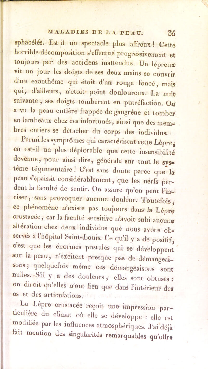 sphacélés. Esl-il un spectacle plus affreux ! Celte horrible décomposition s'effectue progressivement et toujours par des accidens inattendus. Un lépreux vit un jour les doigts de ses deux mains se couvrir d'un exanthème qui étoit d'un rouge foncé, mai9 qui, d'ailleurs, n'étoit point douloureux. La nuit suivante, ses doigts tombèrent en putréfaction. On a vu la peau entière frappée de gangrène et tomber en lambeaux chez ces infortunés, ainsi que des mem- bres entiers se détacher du corps des individus. Parmi les symptômes qui caractérisent celte Lèpre^ en est-il un plus déplorable que cette insensibilité devenue, pour ainsi dire, générale sur tout le sys- tème légumentaire ! C'est sans doute parce que la peau s'épaissit considérablement, que les nerfs per- dent la faculté de sentir. On assure qu'on peut l'in- ciser, sans provoquer aucune douleur. Toutefois ce phénomène n'existe pas toujours dans la Lèpre crustacée, car la faculté sensitive n'avoit subi aucune altération chez deux individus que nous avons ob- serves à l'hôpital Saint-Louis. Ce qu'il y a de positif, c'est que les énormes pustules qui se développent sur la peau, n'excitent presque pas de démangeai- sons ; quelquefois même ces démangeaisons sont nulles. S'il y a des douleurs , elles sont obtuses : on diroit qu'elles n'ont lieu que dans l'intérieur des os et des articulations. ^ La Lèpre crustacée reçoit une impression par- ticulière du climat où elle se développe : elle est modifiée par les influences atmosphériques. J'ai déjà fait mention des singularités remarquables qu'offre