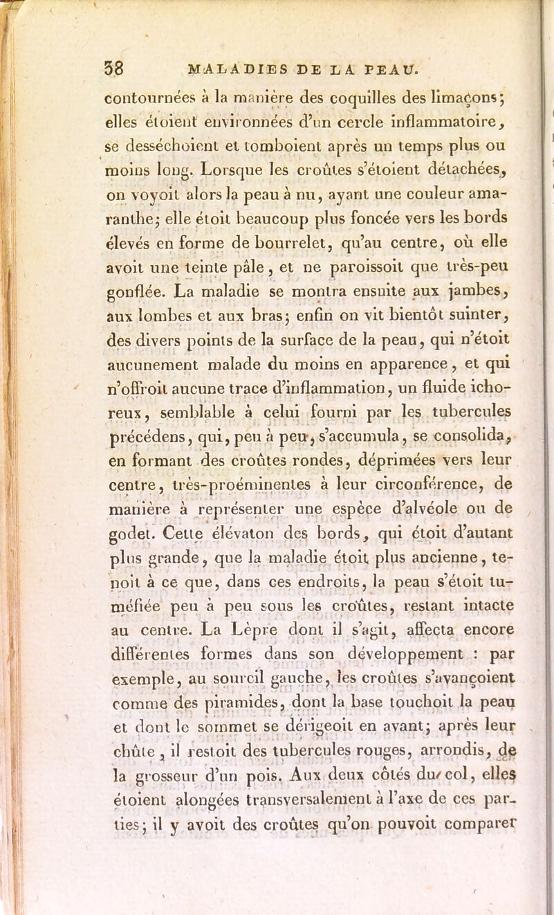 contournées à la manière des coquilles des limaçons; elles étoient environnées d'un cercle inflammatoire, se desséchoient et tomboient après un temps plus ou moins long. Lorsque les croûtes s'étoient détachées, on voyoit alors la peau à nu, ayant une couleur ama- ranlhe; elle étoit beaucoup plus foncée vers les bords élevés en forme de bourrelet, qu'au centre, où. elle avoit une teinte pâle, et ne paroissoit que très-peu gonflée. La maladie se montra ensuite aux jambes, aux lombes et aux bras; enfin on vit bientôt suinter, des divers points de la surface de la peau, qui n'étoit aucunement malade du moins en apparence, et qui n'offroit aucune trace d'inflammation, un fluide icho- reux, semblable à celui fourni par les tubercules précédens, qui, peu à peu-j s'accumula, se consolida, en formant des croûtes rondes, déprimées vers leur centre, très-proéminentes à leur circonférence, de manière à représenter une espèce d'alvéole ou de godet. Celle élévaton des bords, qui étoit d'autant plus grande, que la maladie étoit plus ancienne, te- noit à ce que, dans ces endroits, la peau s'étoit tu- méfiée peu à peu sous les croûtes, restant intacte au centre. La Lèpre dont il s'agit, affecta encore différentes formes dans son développement : par exemple, au sourcil gauche, les croules s'avançoient comme des piramides, dont la base touchoil la peau et dont le sommet se dérigeoit en avant; après leur chûle , il resloit des tubercules rouges, arrondis, de la grosseur d'un pois. Aux deux côtés du/col, elles étoient alongées transversalement à l'axe de ces par- ties ; il y avoit des croûtes qu'on pouvoit comparer