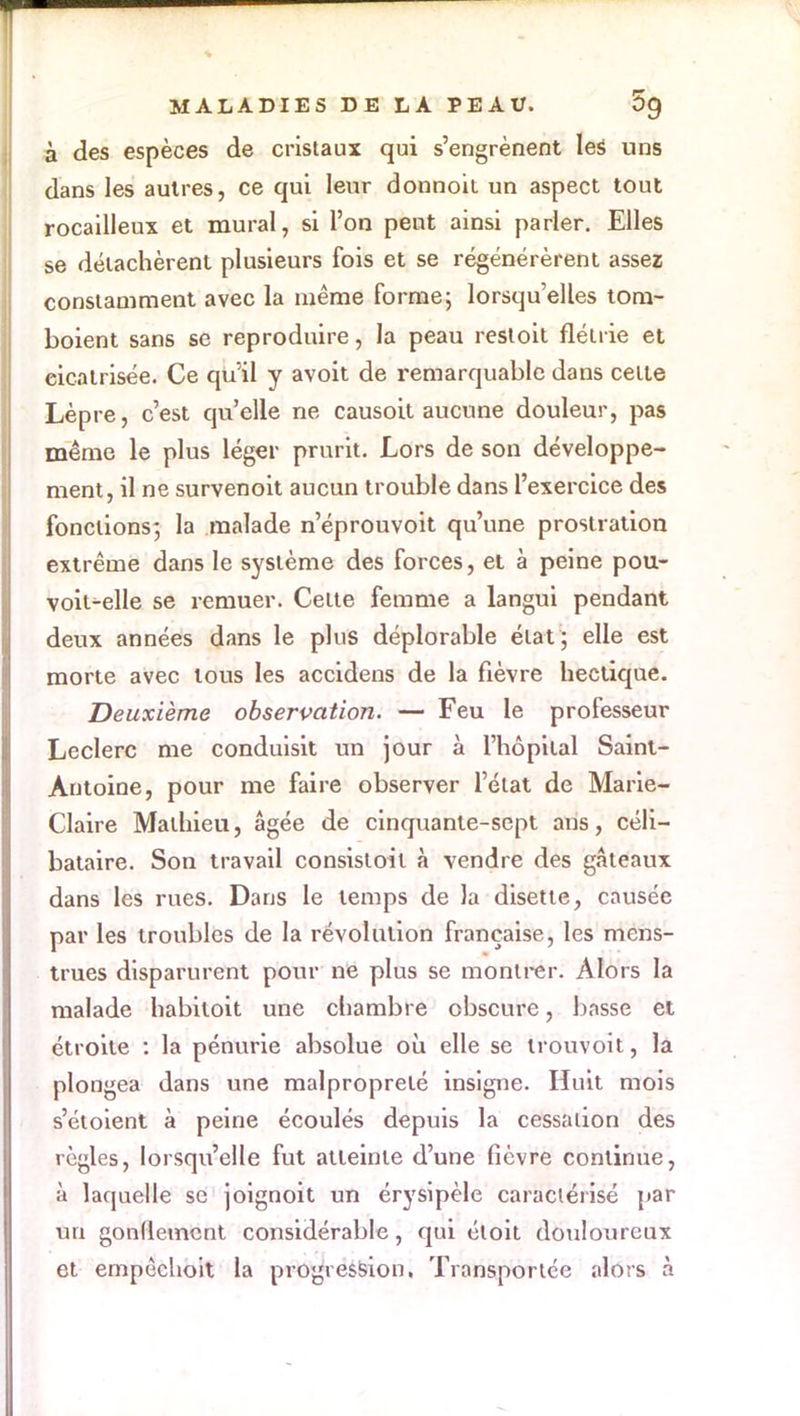 à des espèces de cristaux qui s'engrènent les uns dans les autres, ce qui leur donnoit un aspect tout rocailleux et mural, si l'on peut ainsi parler. Elles se détachèrent plusieurs fois et se régénérèrent assez; constamment avec la même forme5 lorsqu'elles tom- boient sans se reproduire, la peau restoit flétrie et eicatrisée. Ce qu'il y avoit de remarquable dans cette Lèpre, c'est qu'elle ne causoit aucune douleur, pas même le plus léger prurit. Lors de son développe- ment, il ne survenoit aucun trouble dans l'exercice des fonctions-, la malade n'éprouvoit qu'une prostration extrême dans le système des forces, et à peine pou- voit^elle se remuer. Celte femme a langui pendant deux années dans le plus déplorable état ; elle est morte avec tous les accidens de la fièvre hectique. Deuxième observation. — Feu le professeur Leclerc me conduisit un jour à l'hôpital Saint- Antoine, pour me faire observer l'état de Marie- Claire Mathieu, âgée de cinquante-sept ans, céli- bataire. Son travail consisloil à vendre des gâteaux dans les rues. Dans le temps de la disette, causée par les troubles de la révolution française, les mens- trues disparurent pour ne plus se montrer. Alors la malade habitoit une chambre obscure, basse et étroite : la pénurie absolue où elle se irouvoit, la plongea dans une malpropreté insigne. Huit mois s'étoient à peine écoulés depuis la cessation des règles, lorsqu'elle fut atteinte d'une fièvre continue, à laquelle se joignoit un érysipèle caractérisé par un gonflement considérable , qui éloit douloureux et empêchoit la progression. Transportée alors à