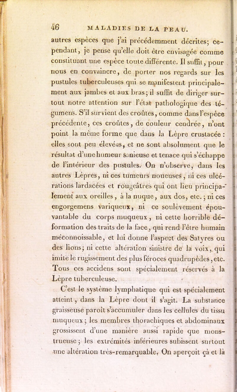 autres espèces que j'ai précédemment décrites; ce- pendant , je pense qu'elle doit être envisagée comme constituant une espèce toute différente. II suffit, pour nous en convaincre, de porter nos regards sur les pustules tuberculeuses qui se manifestent principale- ment aux jambes et aux bras ; il suffit de diriger sur- tout notre attention sur l'état pathologique des lé- gumens. S'il survient des croûtes, comme dans l'espèce précédente, ces croûtes, de couleur cendrée, n'ont point la même forme que dans la Lèpre cruslacée : elles sont peu élevées, et ne sont absolument que le résultat d'une humeur sanieuse et tenace qui s'échappe de l'intérieur des pustules. On n'ubserve, dans les autres Lèpres, ni ces tumeurs noueuses , ni ces ulcé- rations lardacées et rougeâtres qui ont lieu principa- lement aux oreilles, à la nuque, aux dos, etc. ; ni ces engorgemens variqueux, ni ce soulèvement épou- vantable du corps muqueux , ni cette horrible dé- formation des traits de la face, qui rend l'être humain méconnoissable, et lui donne l'aspect des Satyres ou des lions; ni cette altération sinistre de la voix,.qui imite le rugissement des plus féroces quadrupèdes, etc. Tous ces accidens sont spécialement réservés à la Lèpre tuberculeuse. C'est le système lymphatique qui est spécialement atteint, dans la Lèpre dont il s'agit. La substance graisseuse paroît s'accumuler dans les cellules du tissu muqueux ; les membres thorachiques et abdominaux grossissent d'une manière aussi rapide que mons- trueuse ; les extrémités inférieures subissent surtout une altération très-remarquable, On aperçoit çàet là