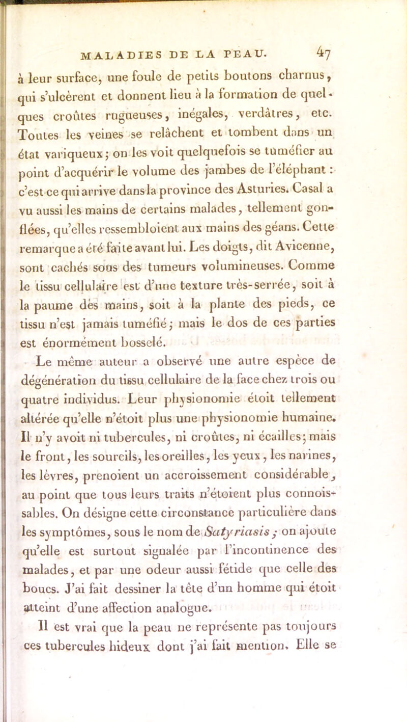 à leur surface, une foule de périls boutons charnus, qui s'ulcèrent et donnent lieu à la formation de quel- ques croûtes rugueuses, inégales, verdàtres, etc. Toutes les veines se relâchent et tombent dans un état variqueux; on les voit quelquefois se tuméfier au point d'acquérir le volume des jambes de l'éléphant : c'est ce qui arrive dans la province des Asturies. Casai a vu aussi les mains de certains malades, tellement gon- flées, qu'elles ressembloient aux mains des géans. Cette remarque a été faite avant lui. Les doigts, dit Avicenne, sont cachés sous des tumeurs volumineuses. Comme le tissu cellulaire est d'une texture très-serrée, soit à la paume dés mains, soit à la plante des pieds, ce tissu n'est jamais tuméfié; mais le dos de ces parties est énormément bosselé. Le même auteur a observé une autre espèce de dégénération du tissu cellulaire de la face chez trois ou quatre individus. Leur physionomie étoit tellement altérée qu'elle n'étoit plus une physionomie humaine. Il n'y avoit ni tubercules, ni croûtes, ni écailles5 mais le front, les sourcils, les oreilles, les yeux , les narines, les lèvres, prenoient un accroissement considérable,, au point que tous leurs traits n'étoient plus connois- sables. On désigne cette circonstance particulière dans les symptômes, sous le nom de Saty riasis/ on ajoute qu'elle est surtout signalée par l'incontinence des malades, et par une odeur aussi fétide que celle des boucs. J'ai fait dessiner la tête d'un homme qui étoit atteint d'une affection analogue. 11 est vrai que la peau ne représente pas toujours ces tubercules hideux dont j'ai fait mention. Elle se