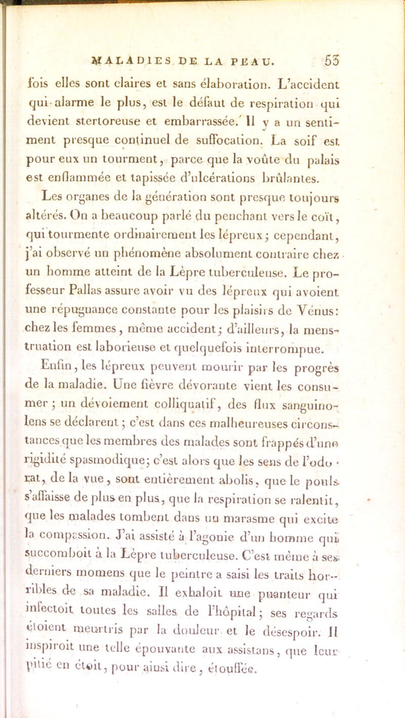 fois elles sont claires et sans élaboration. L'accident qui alarme le plus, est le défaut de respiration qui devient stertoreuse et embarrassée. 11 v a un senti- ment presque continuel de suffocation. La soif est pour eux un tourment, parce que la voûte du palais est enflammée et tapissée d'ulcérations brûlantes. Les organes de la génération sont presque toujours altérés. On a beaucoup parlé du penchant vers le coït, qui tourmente ordinairement les lépreux; cependant, j'ai observé un phénomène absolument contraire chez un homme atteint de la Lèpre tuberculeuse. Le pro- fesseur Pallas assure avoir vu des lépreux qui avoient une répugnance constante pour les plaisirs de Vénus: chez les femmes, même accident; d'ailleurs, la mens- truation est laborieuse et quelquefois interrompue. Enfin, les lépreux peuvent mourir par les progrès de la maladie. Une fièvre dévorante vient les consu- mer ; un dévoiement colliquatif, des flux sanguino- lens se déclarent ; c'est dans ces malheureuses circons- tances que les membres des malades sont frappés d'une rigidité spasmodique; c'est alors que les sens de l'odo « rat, de la vue, sont entièrement abolis, que le pou-la s'affaisse de plus-en plus, que la respiration se ralentit, que les malades tombent dans uq marasme qui excite la compassion. J'ai assisté à l'agonie d'un homme qui, succombent à la Lèpre tuberculeuse. C'est même à ses. derniers momens que le peintre a saisi les traits hor- ribles de sa maladie. II exhaloit une puanteur qui infectoit toutes les salles de l'hôpital ■ ses regards éioient meurtris par la douleur et le désespoir. Il mspiroit une telle épouvante aux assistais, que leur pillé en étoit, pour ainsi dire, étouffée.