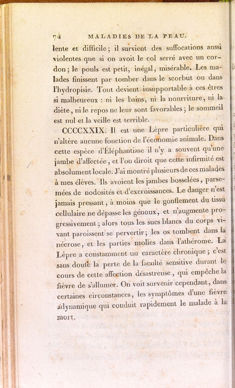 lente et difficile ; il survient des suffocations aussi violentes que si on avoit le col serré avec un cor- don; le pouls est petit, inégal, misérable. Les ma- lades finissent par tomber dans le scorbut ou dans l'hydropisie. Tout devient, insupportable à ces êtres si malheureux : ni les bains, ni la nourriture, ni la- diète , ni le repos ne leur sont favorables ; le sommeil est nul et la veille est terrible. CCCCXXIX Il est une Lèpre particulière qui n'altère aucune fonction de l'économie animale. Dans cette espèce d'Éléphantiase il n'y a souvent qu'une jambe d'affectée, et l'on diroit que cette infirmité est absolument locale. J'ai montré plusieurs de ces malades à mes élèves. Ils a voient les jambes bosselées, parse- mées de nodosités et d'excroissances. Le danger n'est jamais pressant, à moins que le gonflement du tissu cellulaire ne dépasse les genoux, et ^augmente pro- gressivement ; alors tous les sucs blancs du corps vi- vant paroissent se pervertir ; les os tombent dans la nécrose, et les parties molles dans l'athérome. La Lèpre a constamment un caractère chronique ; c'est sans doute la perte de la faculté sensitive durant le cours de celte affection désastreuse, qui empêche la fièvre de s'allumer. On voit survenir cependant, dans certaines circonstances, les symptômes d'une fièvre «dynamique qui conduit rapidement le malade à la mort.