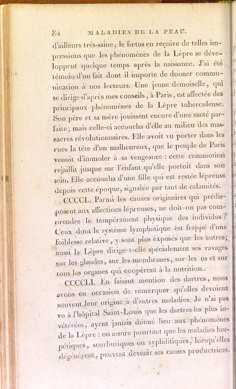 d'ailleurs très-saine, le fœtus en reçoive de telles im- pressions que les phénomènes de la Lèpre se déve- loppent quelque temps après la naissance. J'ai été témoin d'un fait dont il importe de donner commu- nication a nos lecteurs. Une jeune demoiselle, qui se dirige d'après mes conseils, à Paris, est affectée des principaux phénomènes de la Lèpre tuberculeuse. Son père et sa mère jouissént encore d'une santé par- faite; mais celle-ci accoucha d'elle au milieu des mas- sacres révolutionnaires. Elle avoit vu porter dans les rues la tête d'un malheureux, que le peuple de Paris yenoit d'immoler à sa vengeance : cette commotion .rejaillit jusque snr l'enfant qu'elle portoit dans son sein. Elle accoucha d'une fille qui est restée lépreuse depuis cette époque, signalée par tant de calamités; CCCCL. Parmi les causes originaires qui prédis- posent aux affections lépreuses, ne doit-on pas com- nrendre le tempérament physique des individus . Ceux dont le système lymphatique est frappé d'une foiblesse relative, y sont plus exposés que les autres;, aussi la Lèpre dirige-t-elle spécialement ses ravages sur les glandes, sur les membranes, sur les os et sur tous lesorganes qui coopèrent à la nutrition.. CCCCLI. En faisant mention des dartres, nous ,VOns eu occasion de remarquer qu'elles dévoient souvent leur origine à d'autres maladies. Je n'ai pas vu à l'hôpital Saint-Louis que les dartres les plus in- vétérées, ayent jamais donné lieu aux phénomènes de la Lèpre : on assure pourtant que les maladies he,- péùqucs, scorbutiques ou syph.litiques, lorsque^ a(,,(',m,.ent, peuvent devenir ses causes productrices.