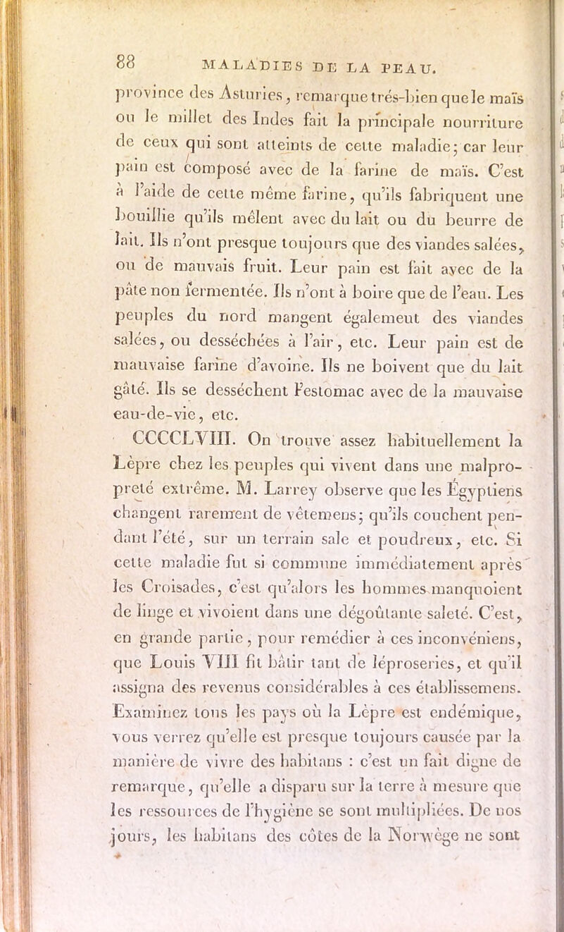 province des Asturies, remarque trés-bien que le maïs ou Je millet des Indes fait la principale nourriture cle ceux qui sont atteints de cette maladie: car leur pain est composé avec de la farine de maïs. C'est à l'aide de celte même farine, qu'ils fabriquent une bouillie qu'ils mêlent avec du lait ou du beurre de lait. Us n'ont presque toujours que des viandes salées^ ou de mauvais fruit. Leur pain est fait ayee de la pâte non ïermentée. Us n'ont à boire que de l'eau. Les peuples du nord mangent égalemeut des viandes salées, ou desséchées à l'air, etc. Leur pain est de mauvaise farine d'avoine. Ils ne boivent que du lait gâté. Us se dessécbent Feslomac avec de la mauvaise eau-de-vie, etc. CCCCLVIII. On trouve assez habituellement la Lèpre chez les peuples qui vivent dans une malpro- preté extrême. M. Larrey observe que les Égyptiens changent rarement de vêtemens; qu'ils couchent pen- dant l'été, sur un terrain sale et poudreux, etc. Si celte maladie fut si commune immédiatement après les Croisades, c'est qu'alors les hommes manquoient de linge et vivoient dans une dégoûtante saleté. C'est > en grande partie , pour remédier à ces inconvéniens, que Louis VIII fit bâtir tant de léproseries, et qu'il assigna des revenus considérables à ces établissemens. Examinez tons les pays où la Lèpre est endémique, vous verrez qu'elle est presque toujours causée par la manière de vivre des habilans : c'est un fait digne de remarque , qu'elle a disparu sur la terre à mesure que les ressources de l'hygiène se sont multipliées. De uos jours, les habilans des côtes de la Npryvège ne sont