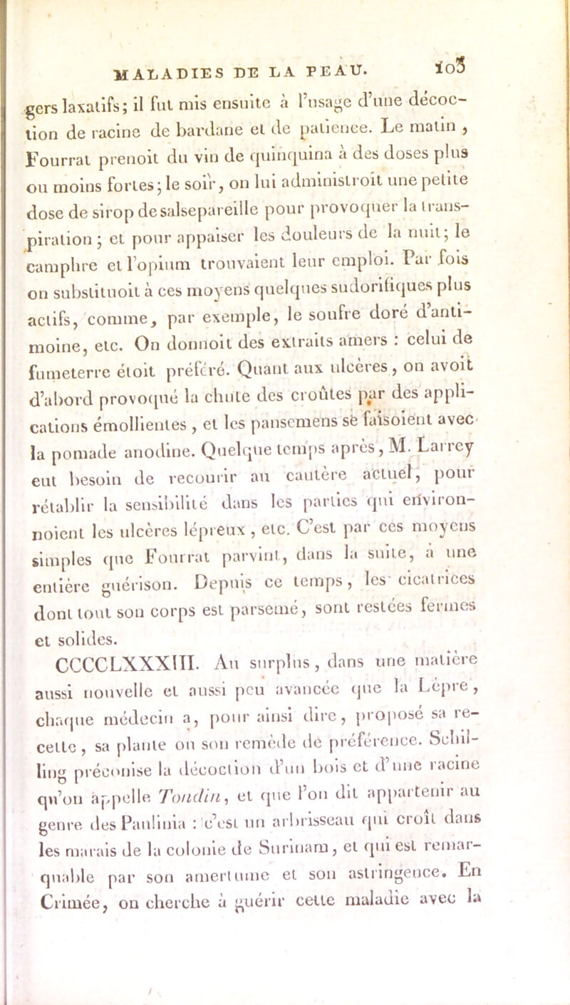 gers laxatifs; il fut mis ensuite à l'usage d'une décoc- tion de racine de bârdàrié ei de oaliénce. Le malin , Fourrai prenoit du vin de quinquina à des doses plus ou moins forles ; le soir, on lui adminislroit une petiie dose de sirop de salsepareille pour provoquer la trans- piration ; cl pour appaiser les douleurs de la nuit; le camphre et l'opium trouvaient leur emploi. Par fois on subslituoil à ces moyens quelques sudorifiques plus actifs, comme, par exemple, le soufre doré d'anti- moine, etc. On donnoit des extraits amers : celui de fumeterre éloit préféré. Quant aux ulcères, on avoit d'abord provoqué la chute des croûtes par des appli- cations émollientes , et les pansemens se faisoieut avec la pomade anodine. Quelque tem'pS après, M. Larrcy eut besoin de recourir au cautère actuel, pour rétablir la sensibilité dans les parties qui environ- noient les ulcères lépreux , etc. C'est par ces moyens simples que Fourrai parvint, dans la suite, a une entière guérison. Depuis ce temps, les* cicatrices dont tout son corps est parsemé, sont restées fermes et solides. CCCCLXXX1II. Au surplus, dans une matière aussi nouvelle et aussi peu avancée qûé la Lèpre , chaque médecin a, pour ainsi dire, proposé sa re- celte , sa plante ou son remède de préférence. Schil- ling préconise la décoclion d'un bois et d'une racine qu'on appelle Toildin, et que l'on dit appartenir au genre des Pauliuia : c'est un arbrisseau qui croît dans les marais de la colonie de Surinam, el qui est remar- quable par son amertume et son astringeuce. En Crimée, on cherche ù guérir cette maladie avec la /