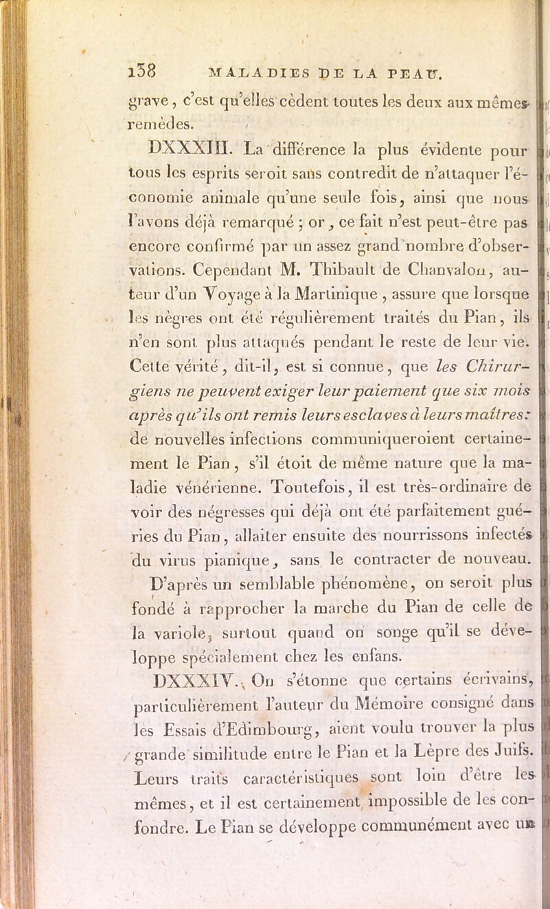 grave, c'est qu'elles cèdent toutes les deux aux mêmes- remèdes. DXXXIII. La différence la plus évidente pour tous les esprits seroit sans contredit de n'attaquer l'é- conomie animale qu'une seule fois, ainsi que nous l'avons déjà remarqué ; or , ce fait n'est peut-être pas encore confirmé par un assez grand nombre d'obser- vations. Cependant M. Thibault de Chanvalou, au- teur d'un Voyage à la Martinique , assure que lorsque les nègres ont été régulièrement traités du Pian, ils n'en sont plus attaqués pendant le reste de leur vie. Celte vérité, dit-il, est si connue, que les Chirur- giens ne peuvent exiger leur paiement que six mois après qu'ils ont remis leurs esclaves à leurs maîtres: de nouvelles infections communiqueroient certaine- ment le Pian, s'il étoit de même nature que la ma- ladie vénérienne. Toutefois, il est très-ordinaire de voir des négresses qui déjà ont été parfaitement gué- ries du Pian, allaiter ensuite des nourrissons infecté* du virus pianique_, sans le contracter de nouveau. D'après un semblable phénomène, on seroit plus fondé à rapprocher la marche du Pian de celle de la variole, surtout quand on songe qu'il se déve- loppe spécialement chez les enfans. DXXX1V., On s'étonne que certains écrivains, particulièrement l'auteur du Mémoire consigné dans les Essais d'Edimbourg, aient voulu trouver la plus , grande similitude entre le Pian et la Lèpre des Juifs. Leurs traits caractéristiques sont loin d'être les mêmes, et il est certainement impossible de les con- fondre. Le Pian se développe communément avec un