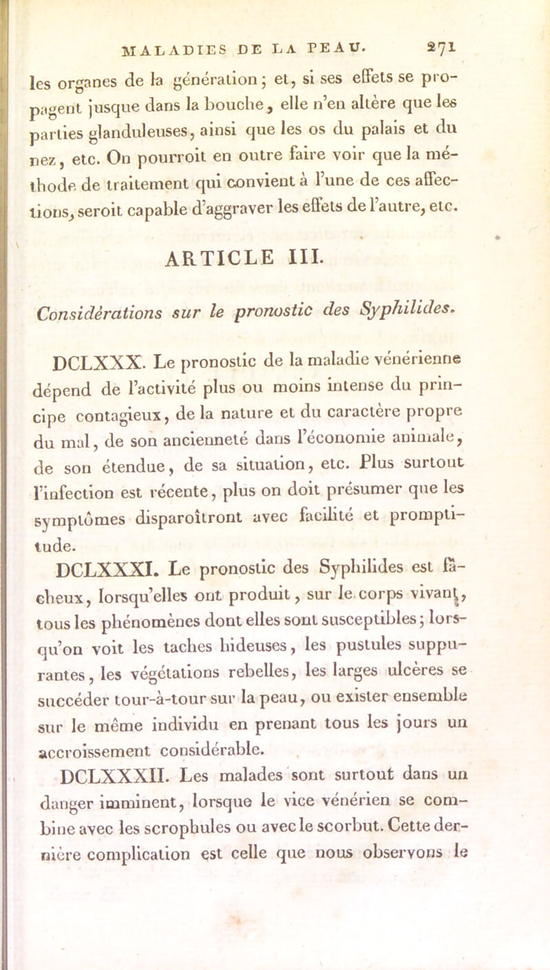 les organes de la génération; et, si ses effets se pro- pagent jusque dans la bouche, elle n'en altère que les parties glanduleuses, ainsi que les os du palais et du nez, etc. On pourroit en outre faire voir que la mé- thode de traitement qui convient à l'une de ces affec- tions, seroit capable d'aggraver les effets de l'autre, etc. ARTICLE III. Considérations sur le pronostic des Syphilides. DCLXXX. Le pronostic de la maladie vénérienne dépend de l'activité plus ou moins intense du prin- cipe contagieux, de la nature et du caractère propre du mal, de son ancienneté dans l'économie animale, de son étendue, de sa situation, etc. Plus surtout l'infection est récente, plus on doit présumer que les symptômes disparoîtront avec facilité et prompti- tude. DCLXXXL Le pronostic des Syphilides est fâ- cheux, lorsqu'elles ont produit, sur le corps vivan^, tous les phénomènes dont elles sont susceptibles 5 lors- qu'on voit les taches hideuses, les pustules suppu- rantes, les végétations rebelles, les larges ulcères se succéder tour-à-tour sur la peau, ou exister ensemble sur le même individu en prenant tous les jours un accroissement considérable. DCLXXXII. Les malades sont surtout dans un danger imminent, lorsque le vice vénérien se com- bine avec les scropbules ou avec le scorbut. Cette der- nière complication est celle que nous observons le