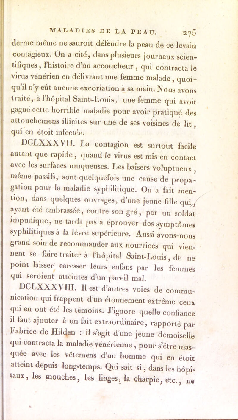 derme même ne sauroit défendre la peau de ce levaiu contagieux. On a cité, dans plusieurs journaux scien- tifiques , l'histoire d'un accoucheur , qui contracta le virus vénérien en délivrant une femme malade, quoi- qu'il n'y eût aucune excoriation à sa main. Nous avons traité, à l'hôpital Saint-Louis, une femme qui avoit gagné cette horrible maladie pour avoir pratiqué des attouchemens illicites sur une de ses voisines de lit, qui en étoit infectée. DCLXXXVII. La contagion est surtout facile autant que rapide, quand le virus est mis en contact avec les surfaces muqueuses. Les baisers voluptueux même passifs, sont quelquefois une cause de propa- gation pour la maladie syphilitique. On a fait men- tion, dans quelques ouvrages, d'une jeune fille qii\f ayant été embrassée, contre son gré, par un soldat impudique, ne tarda pas à éprouver des symptômes syphilitiques à la lèvre supérieure. Aussi avons-nous grand soin de recommander aux nourrices qui vien- nent se faire traiter à l'hôpital SainuLouis, de ne point laisser caresser leurs enfans par les femmes qui seroient atteintes d'un pareil mal. DCLXXXVIII. Il est d'autres voies de commu- nication qui frappent d'un étonnement extrême ceux qui en ont été les témoins. J'ignore quelle confiance il faut ajouter à un fait extraordinaire, rapporté par Fabrice de Hilden : il s'agit d'une jeune demoiselle qui contracta la maladie vénérienue, pour s'être mas- quée avec les vêtemens d'un homme qui en étoit atteint depuis long-temps. Qui sait si, dans les hôpi- taux , les mouches, les linges, la charpie, etc. ? ne