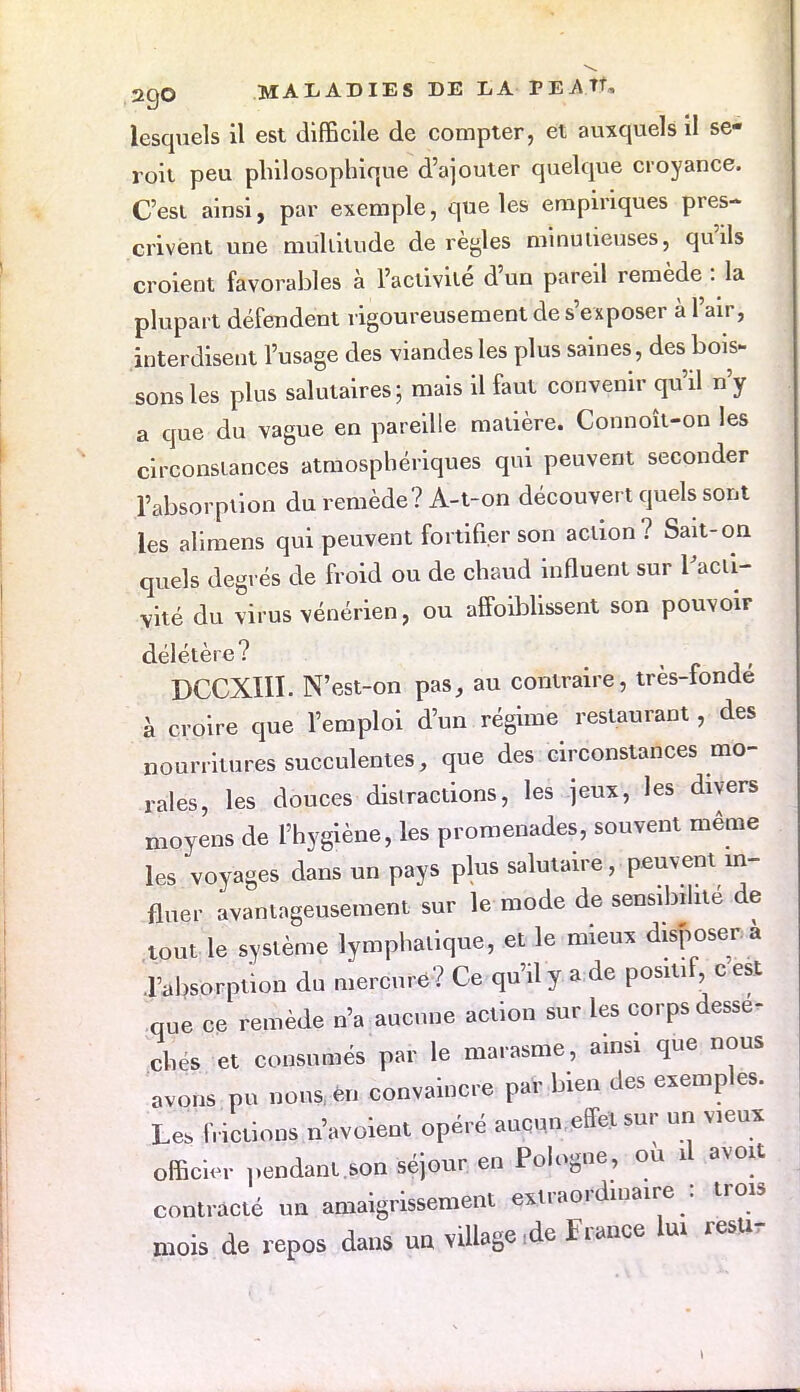 lesquels il est difficile de compter, et auxquels il se- roit peu philosophique d'ajouter quelque croyance. C'est ainsi, par exemple, que les empiriques pres- crivent une multitude dérègles minulieuses, qu'ils croient favorables à l'activité d'un pareil remède : la plupart défendent rigoureusement de s'exposer à l'air, interdisent l'usage des viandes les plus saines , des bois- sons les plus salutaires; mais il faut convenir qu'il n'y a que du vague en pareille matière. Connoît-on les circonstances atmosphériques qui peuvent seconder l'absorption du remède? A-t-on découvert quels sont les aïimens qui peuvent fortifier son action? Sait-on quels degrés de froid ou de chaud influent sur l'acti- vité du virus vénérien, ou affoiblissent son pouvoir délétère ? _ DCCXIIÏ. N'est-on pas, au contraire, très-fonde à croire que l'emploi d'un régime restaurant, des nourritures succulentes, que des circonstances mo- rales, les douces distractions, les jeux, les divers moyens de l'hygiène, les promenades, souvent même les voyages dans un pays plus salutaire, peuvent in- fluer avantageusement sur îe mode de sensibilité de tout le système lymphatique, et le mieux disposer a l'absorption du mercure? Ce qu'il y a de positif c est que ce remède n'a aucune action sur les corps dessè- ches et consumés par le marasme, ainsi que nous avons pu nous, en convaincre par bien des exemples. Le, frictions n'avoient opéré aucun * sur un vieux office pendant.son séjour en Pologne, ou il avoit contracté un amaigrissement extraordinaire : trois mois de repos dans un viUage.de Fiance lui resti-