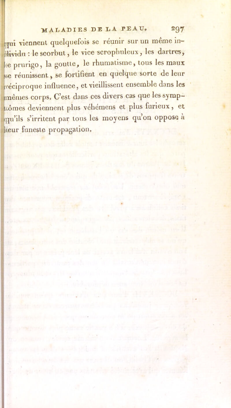 Lui viennent quelquefois se réunir sur un même in- dividu : le scorbut, le vice scrophuleux, les dartres, Le prurigo, la goutte, le rhumatisme, tous les maux Le réunissent, se fortifient en quelque sorte de leur [réciproque influence, et vieillissent ensemble dans les [mêmes corps. C'est dans ces divers cas que les symp- Lôraes deviennent plus véhémens et plus furieux, et Lu'ils s'irritent par tous les moyens qu'on oppose à flieur funeste propagation.