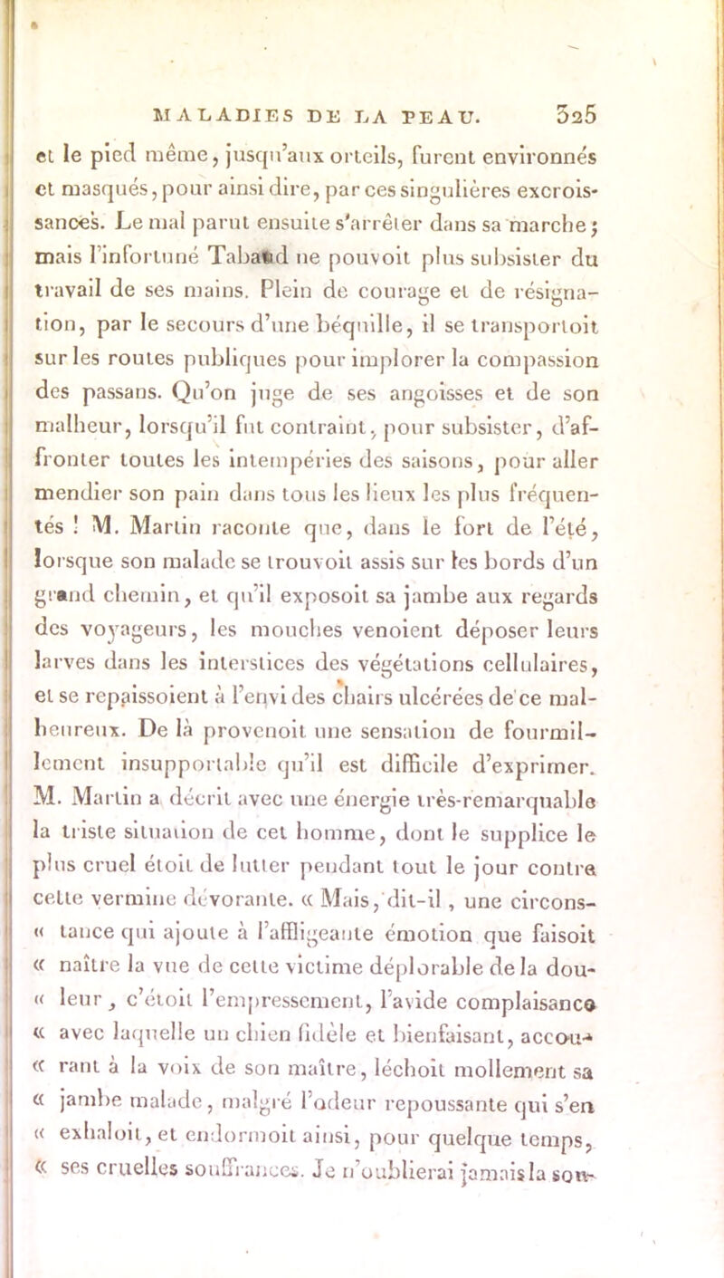 et le pied même, jusqu'aux orteils, furent environnés et masqués, pour ainsi dire, par ces singulières excrois- sances. Le mal parut ensuite s'arrêter dans sa marche; mais l'infortuné Tabatid ne pouvoit plus subsister du travail de ses mains. Plein de courage et de résigna- tion, par le secours d'une béquille, il se transporloit sur les routes publiques pour implorer la compassion des passans. Qu'on juge de ses angoisses et de son malheur, lorsqu'il fut contraint, pour subsister, d'af- fronter toutes les intempéries des saisons, pour aller mendier son pain dans tous les lieux les plus fréquen- tés ! M. Martin raconte que, dans le fort de l'été, lorsque son malade se irouvoil assis sur les bords d'un grand chemin, et qu'il exposoit sa jambe aux regards des voyageurs, les mouches venoient déposer leurs larves dans les Interstices des végétations cellulaires, et se repaissoient à l'envi des chairs ulcérées de ce mal- heureux. De là provcnoit une sensation de fourmil- lement insupportable qu'il est difficile d'exprimer. M. Martin a décrit avec une énergie très-remarquable la triste situation de cet homme, dont le supplice le plus cruel éloit de lutter pendant tout le jour contra cette vermine dévorante. « Mais, dit-il , une circons- « tance qui ajoute à l'affligeante émotion que faisoit « naître la vue de cette victime déplorable delà dou- ce leur, c'étoit l'empressement, l'avide complaisanc© « avec laquelle un chien fidèle et bienfaisant, accou-» « rant à la voix de son maître, léchoil mollement sa a jambe malade, malgré l'odeur repoussante qui s'en « exha!oit,et endormoit ainsi, pour quelque temps, « ses cruelles souffrance*. Je n'oublierai jamais la son-